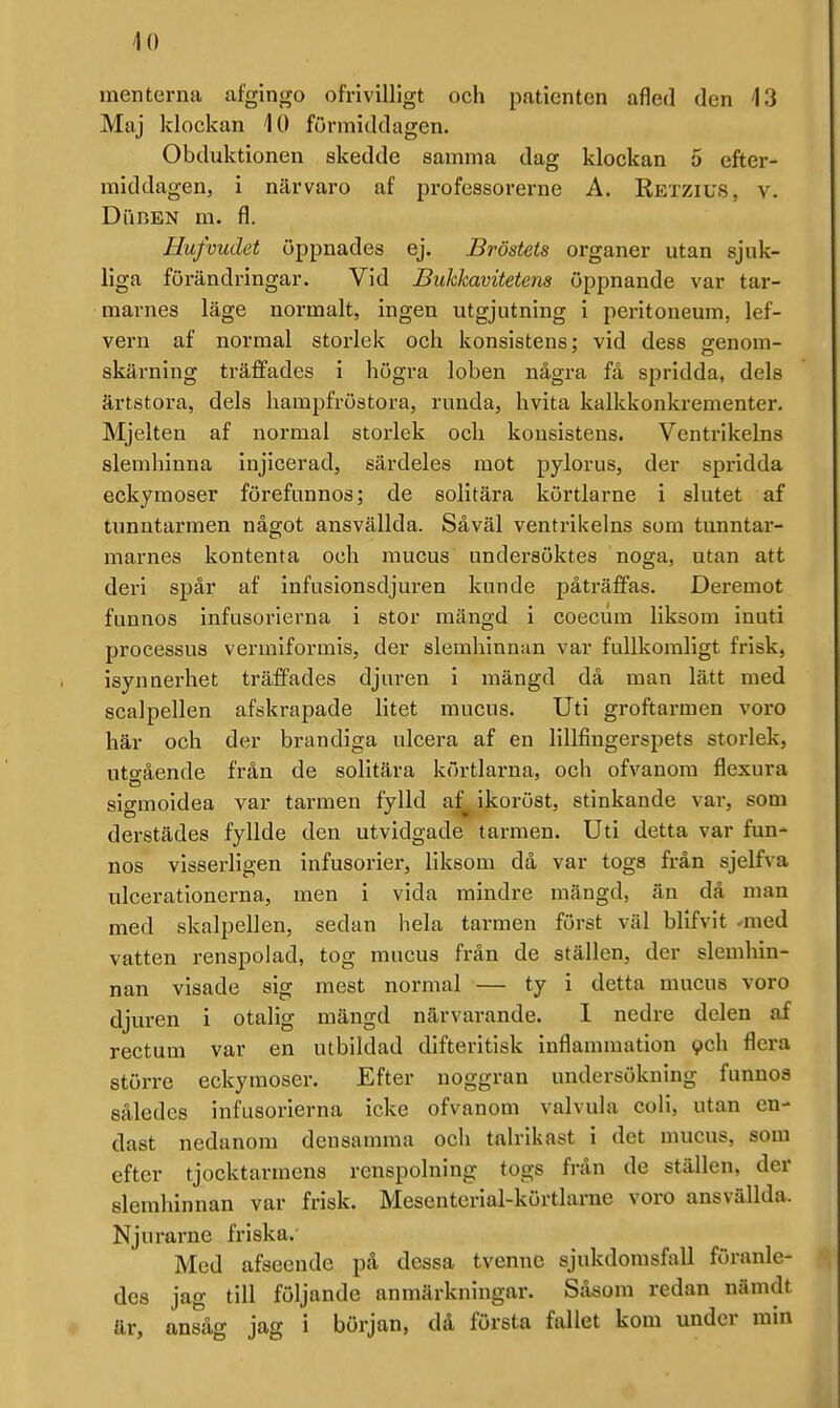 10 menterna afgingo ofrivilligt och patienten afled den 13 Maj klockan 10 förmiddagen. Obduktionen skedde samma dag klockan 5 efter- middagen, i närvaro af professorerne A. Retzius, v. DuBEN m. fl. Hufvudet öppnades ej. Bröstets organer utan sjuk- liga förändringar. Vid Bukkavitetens öppnande var tar- marnes läge normalt, ingen utgjutning i peritoneum, lef- vern af normal storlek och konsistens: vid dess srenom- skärning träffades i högra loben några få spridda, dels ärtstora, dels liampfröstora, runda, hvita kalkkonkrementer. Mjelten af normal storlek och konsistens. Ventrikelns slemhinna injicerad, särdeles mot pylorus, der spridda eckymoser förefannos; de solitära körtlarne i slutet af tunntarmen något ansvällda. Såväl ventrikelns som tunntar- marnes kontenta och raucus undersöktes noga, utan att deri spår af infusionsdjuren kunde påträffas. Deremot funnos infusorierna i stor mängd i coecum liksom inuti processus vermlformis, der slemhinnan var fullkomligt frisk, isynnerhet träfiades djuren i mängd då man lätt med scalpellen afskrapade litet mucus. Uti groftarmen voro här och der brandiga ulcera af en lillfingerspets storlek, uto-ående från de solitära körtlarna, och ofvanom flexura sigmoidea var tarmen fylld af^ ikoröst, stinkande var, som derstädes fyllde den utvidgade tarmen. Uti detta var fun- nos visserligen infusorier, liksom då var togs från sjelfva ulcerationerna, men i vida mindre mängd, än då man med skalpellen, sedan hela tarmen först väl blifvit ^med vatten renspolad, tog mucus från de ställen, der slemhin- nan visade sig mest normal — ty i detta mucus voro djuren i otalig mängd närvarande. I nedre delen af rectum var en utbildad difteritisk inflammation 9ch flera större eckymoser. Efter noggran undersökning funnos således infusorierna icke ofvanom valvula coli, utan en- dast nedanom densamma och talrikast i det mucus, som efter tjocktarmens renspolning togs från de ställen, der slemhinnan var frisk. Mescntcrial-körtlarue voro ansvällda. Njurarne friska. Med afseende på dessa tvenne sjukdomsfall föranle- des jag till följande anmärkningar. Såsom redan nämdt