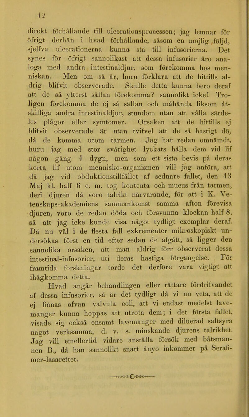 direkt förhållande till ulcerationsproccssen; jag leranar för öfrigt derliän i hvad furhållande, såsom en möjlig .följd, sjelfva ulcerationerna kunna stå till infusorierna. Det synes för öfrigt sannolikast att dessa infusorier äro ana- loga med andra intestinaldjur, som förekomma hos men- niskan. Men om så är, huru förklara att de hittills al- drig blifvit observerade. Skulle detta kunna bero deraf att de så ytterst sällan förekomma? sannolikt icke! Tro- ligen förekomma de ej så sällan och måhända liksom åt- skilliga andra intestinaldjur, stundom utan att vålla särde- les plågor eller symtomer. Orsaken att de hittills ej blifvit observerade är utan tvifvel att de sä hastigt dö, då de komma utom tarmen. Jag har redan omnäradt, huru jag med stor svårighet lyckats hålla dem vid lif någon gång 1 dygn, men som ett sista bevis på deras korta lif utom mennisko-organismen vill jag anföra, att då jag vid obduktionstillfället af sednare fallet, den 13 Maj kl. half 6 e. m. tog kontenta och mucus från tarmen, deri djuren då voro talrikt närvarande, för att i K. Ve- tenskaps-akademiens sammankomst samma afton förevisa djuren, voro de redan döda och försvunna klockan half 8, så att jag icke kunde visa något tydligt exemplar deraf. Då nu väl i de flesta fall exkrementer mikroskopiskt un- dersökas först en tid efter sedan de afgått, så ligger den sannolika orsaken, att man aldrig förr observerat dessa intestinal-infusorier, uti deras hastiga förgängelse. För framtida forskningar torde det derföre vara vigtigt att ihåffkomma detta. Hvad angår behandlingen eller rättare fördrifvandet af dessa infusorier, sä är det tydligt dä vi nu veta, att de ej finnas ofvan valvula coli, att vi endast medelst lave- manger kunna hoppas att utrota dem; i det första fallet, visade sig också ensamt lavemanger med dilucrad saltsyra något verksamma, d. v. s. minskande djurens talrikhet. Jag vill emellertid vidare anställa försök med båtsman- nen B., då han sannolikt snart ånyo inkommer på Serafi- mer-lasarettet.