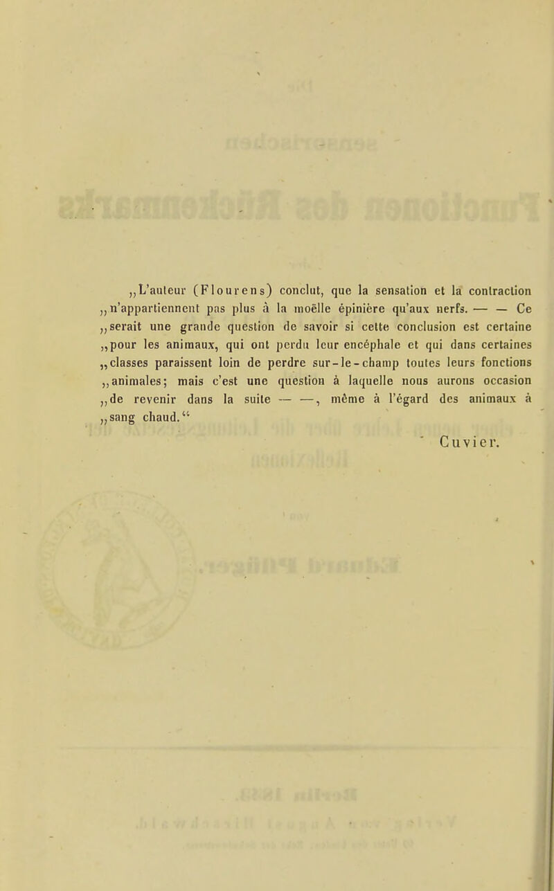 „L'auleur (Flourens) conclut, que la Sensation et la contraclion n'appartienneiit pas plus ä la moelle epiniere qu'aux nerfs. — — Ce „serait une grande qiieslion de savoir si cette conclusion est certaine „pour les animaux, qui ont perdu leur encöphale et qui dans certaines „classes paraissent loin de perdre sur-Ie-champ toutes leurs fonctions ,,animales; mais c'est une question ä laquelle noiis aurons occasion ,,de revenir dans la suile — —, mßme ä l'egard des animaux ä „sang chaud. C u V i e r.