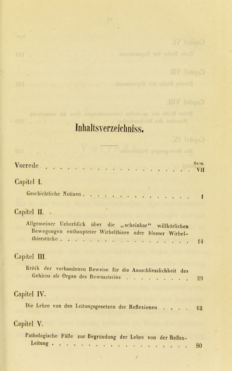 Inhaltsverzeichniss. Vorrede Capitel I. Geschichtliche Notizen Capitel II. Allgemeiner Ueberblick über die „scheinbar willkürlichen Bewegungen enthaupteter Wirbelthiere oder blosser Wirbel- thierstückc T 11 Capilel III. Kritik der vorhandenen Beweise für die Ausschliesslichkeit des Gehirns als Organ des Bcwusstseins 29 Capitel IV. Die Lehre von den Leitungsgesetzen der Reflexionen .... 62 Capitel V. Pathologische Fälle zur Begründung der Lehre von der Rollex- Leitung qq