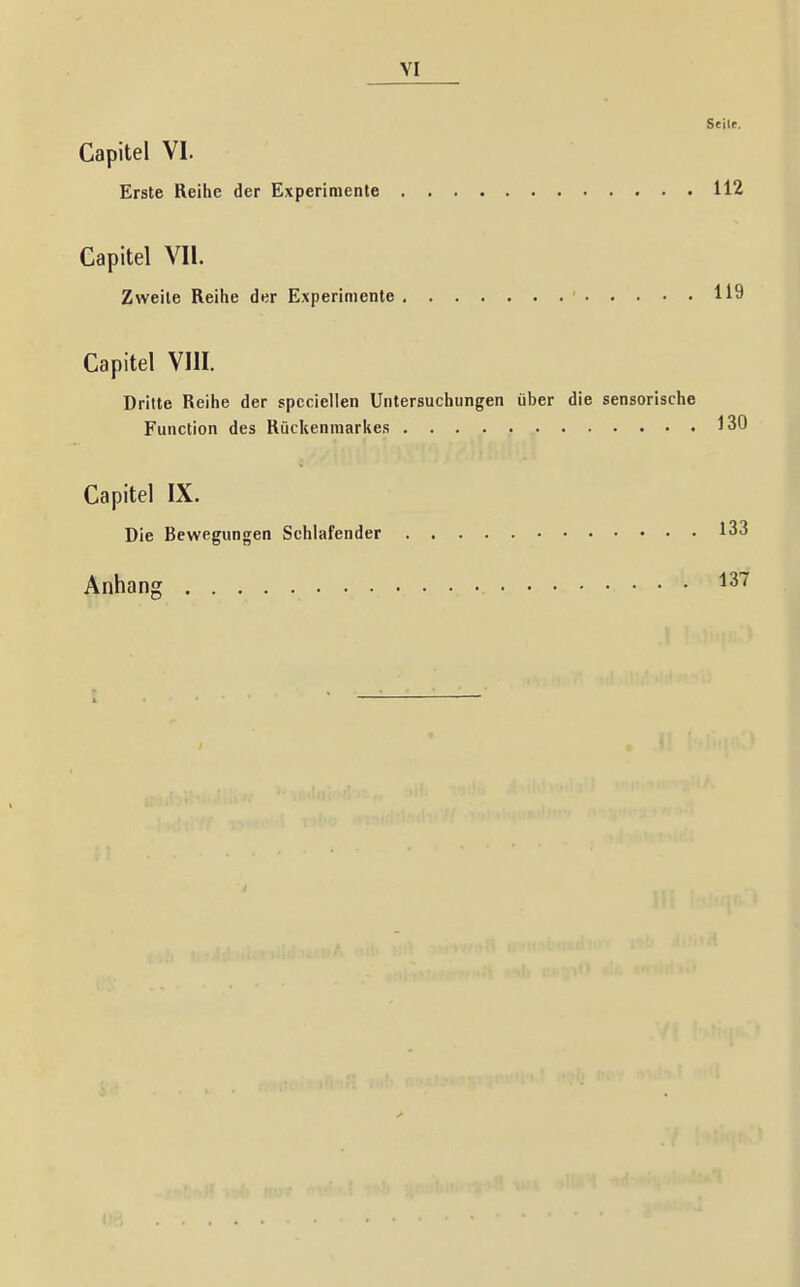 Seile. Capitel VI. Erste Reihe der Experimente 112 Capitel Vli. Zweite Reihe der Experimente 119 Capitel VIII. Dritte Reihe der spccielien Untersuchungen über die sensorische Function des Rückenmarkes 130 Capitel IX. Die Bewegungen Schlafender 133