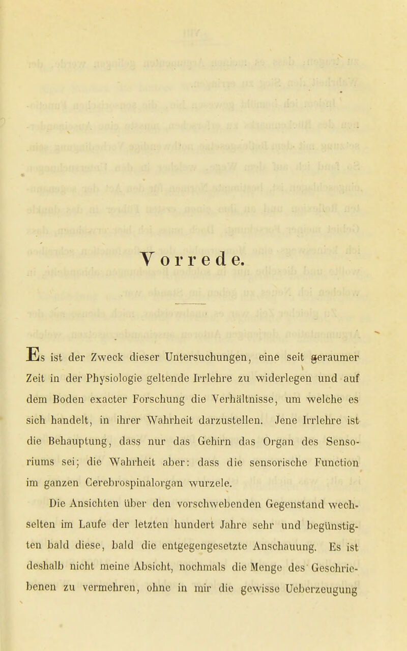 Vorrede. Es ist der Zweck dieser Untersuchungen, eine seit geraumer Zeit in der Physiologie geltende krlehre zu widerlegen und auf dem Boden exacter Forschung die Verhältnisse, um welche es sich handelt, in ihrer Wahrheit darzustellen. Jene Irrlehre ist- die Behauptung, dass nur das Gehirn das Organ des Senso- riums sei; die Wahrheit aber: dass die sensorische Function im ganzen Cerebrospinalorgan wurzele. Die Ansichten über den vorschwebenden Gegenstand wech- selten im Laufe der letzten hundert Jahre sehr und begünstig- ten bald diese, bald die entgegengesetzte Anschauung. Es ist deshalb nicht meine Absicht, nochmals die Menge des' Geschrie- benen zu vermehren, ohne in mir die gewisse Ueberzeugung