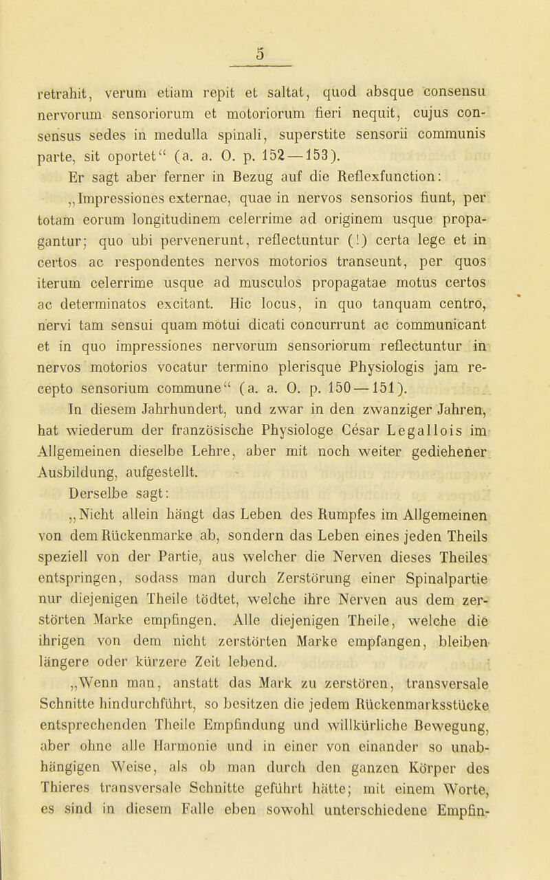 retrahit, verum etiam repit et saltat, quod absque consensu nervorum sensoriorum et motoriorum fieri nequit, cujus con- sensus sedes in meduUa spinali, superstite sensorii communis parte, sit oportet (a. a. 0. p. 152 — 153). Er sagt aber ferner in Bezug auf die Reflexfunction: „Impressiones externae, quae in nervös sensorios fiunt, per totam eorum longitudinem celerrime ad originem usque propa- gantur; quo ubi pervenerunt, reflectuntur (!) certa lege et in certos ac respondentes nervös motorios transeunt, per quos iterum celerrime usque ad musculos propagatae motus certos ac determinatos excitant. Hic locus, in quo tanquam centro, nervi tam sensui quam mötui dicati concurrunt ac communicant et in quo impressiones nervorum sensoriorum reflectuntur in nervös motorios vocatur termino plerisque Physiologis jam re- cepto sensorium commune (a. a. 0. p. 150 —151). In diesem Jahrhundert, und zwar in den zwanziger Jahren, hat wiederum der französische Physiologe Cesar Legallois im Allgemeinen dieselbe Lehre, aber mit noch weiter gediehener. Ausbildung, aufgestellt. Derselbe sagt: „ Nicht allein hiingt das Leben des Rumpfes im Allgemeinen von dem Rückenmarke ab, sondern das Leben eines jeden Theils speziell von der Partie, aus welcher die Nerven dieses Theiles entspringen, sodass man durch Zerstörung einer Spinalpartie nur diejenigen Theile tödtet, welche ihre Nerven aus dem zer- störten Marke empfingen. Alle diejenigen Theile, welche die ihrigen von dem nicht zerstörten Marke empfangen, bleiben- längere oder kürzere Zeit lebend. „Wenn man, anstatt das Mark zu zerstören, transversale Schnitte hindurchführt, so besitzen die jedem Rückenmarksstücke entsprechenden Theile Empfindung und willkürliche Bewegung, aber ohne alle Harmonie und in einer von einander so unab- hängigen Weise, als ob man durch den ganzen Körper des Thieres transversale Schnitte geführt hätte; mit einem Worte, es sind in diesem Falle eben sowohl unterschiedene Empfin-