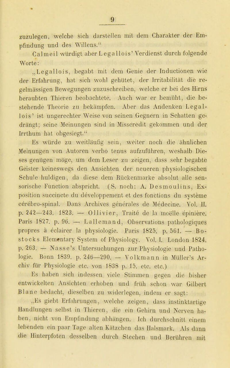 zuzulegen, welche sich darstellen mit dem Charakter der Em- pfindung und des Willens. C a I m e i 1 würdigt aber L e g a 11 o i s' Verdienst durch folgende Worte: „Legallois, begabt mit dem Genie der Inductionen wie der Erfahrung, hat sich wohl gehütet, der Irritabilität die re- gelmässigen Bewegungen zuzuschreiben, welche er bei des Hirns beraubten Thieren beobachtete. Auch war er bemüht, die be- stehende Theorie zu bekämpfen. Aber das Andenken Legal- lois' ist ungerechter Weise von seinen Gegnern in Schatten ge- drängt; seine Meinungen sind in Misscredit gekommen und der Irrthum hat obgesiegt. Es würde zu weitläufig sein, weiter noch die ähnlichen Meinungen von Autoren verbo tenus aufzuführen, weshalb Die- ses genügen möge, um dem Leser zu zeigen, dass sehr begabte Geister keineswegs den Ansichten der neueren physiologischen Schule huldigen, da diese dem Rückenmarke absolut alle sen- sorische Function abspricht. (S. noch: A. Desmoulins, Ex- position succincte du developpement et des fonctions du Systeme cerebro-spinal. Dans Archives generales de Medecine. Vol. IL p. 242—243. 1823. — Ol Ii vier, Traite de la moelle epiniere. Paris 1827. p. 96. — Lallemand, Observations pathologiques propres ä eclairer la physiologie. Paris 1825. p. 561. — Bo- stocks Elementary System of Physiology. Vol. I. London 1824. p. 268. — Nasse's Untersuchungen zur Physiologie und Patho- logie. Bonn 1839. p. 246—290. — Volkmann in Müller's Ar- chiv für Physiologie etc. von J838 p. 15, etc. etc.) Es haben sich indessen viele Stimmen gegen die bisher entwickelten Ansichten erhoben und früh schon war Gilbert Blane bedacht, dieselben zu widerlegen, indem er sagt: „Es giebt Erfahrungen, welche zeigen, dass instinktartige Handlungen selbst in Thieren, die ein Gehirn und Nerven ha- ben, nicht von Empfindung abhängen. Ich durchschnitt einem lebenden ein paar Tage alten Kätzchen das Halsmark. Als dann die Hinterpfoten desselben durch Stechen und Berüliren mit