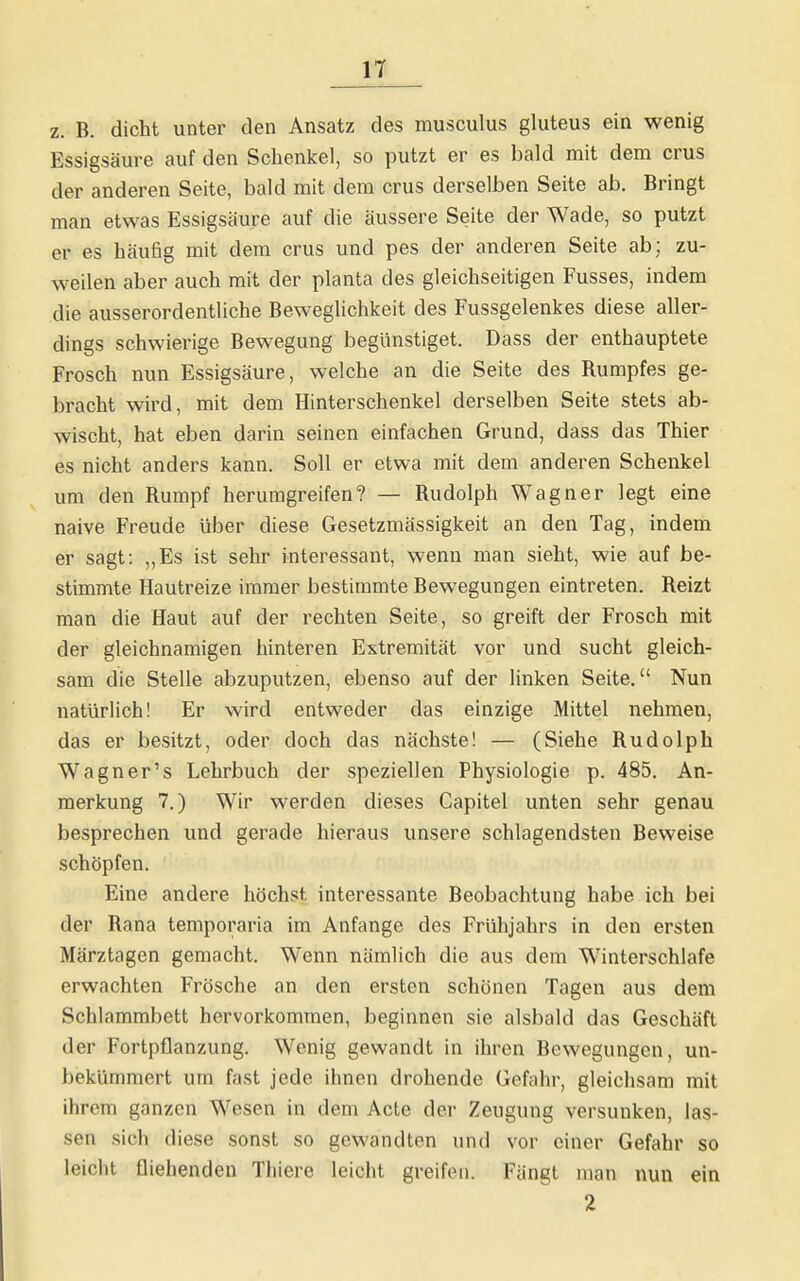 z. B. dicht unter den Ansatz des musculus gluteus ein wenig Essigsäure auf den Schenkel, so putzt er es bald mit dem crus der anderen Seite, bald mit dem crus derselben Seite ab. Bringt man etwas Essigsäure auf die äussere Seite der Wade, so putzt er es häufig mit dem crus und pes der anderen Seite ab; zu- weilen aber auch mit der planta des gleichseitigen Fusses, indem die ausserordentliche Beweglichkeit des Fussgelenkes diese aller- dings schwierige Bewegung begünstiget. Dass der enthauptete Frosch nun Essigsäure, welche an die Seite des Rumpfes ge- bracht wird, mit dem Hinterschenkel derselben Seite stets ab- wischt, hat eben darin seinen einfachen Grund, dass das Thier es nicht anders kann. Soll er etwa mit dem anderen Schenkel um den Rumpf herumgreifen? — Rudolph Wagner legt eine naive Freude über diese Gesetzmässigkeit an den Tag, indem er sagt: „Es ist sehr interessant, wenn man sieht, wie auf be- stimmte Hautreize immer bestimmte Bewegungen eintreten. Reizt man die Haut auf der rechten Seite, so greift der Frosch mit der gleichnamigen hinteren Extremität vor und sucht gleich- sam die Stelle abzuputzen, ebenso auf der linken Seite. Nun natürlich! Er wird entweder das einzige Mittel nehmen, das er besitzt, oder doch das nächste! — (Siehe Rudolph Wagner's Lehrbuch der speziellen Physiologie p. 485. An- merkung 7.) Wir werden dieses Capitel unten sehr genau besprechen und gerade hieraus unsere schlagendsten Beweise schöpfen. Eine andere höchst interessante Beobachtung habe ich bei der Rana temporaria im Anfange des Frühjahrs in den ersten Märztagen gemacht. Wenn nämlich die aus dem Winterschlafe erwachten Frösche an den ersten schönen Tagen aus dem Schlammbett hervorkommen, beginnen sie alsbald das Geschäft der Fortpflanzung. Wenig gewandt in ihren Bewegungen, un- bekümmert um fast jede ihnen drohende Gefahr, gleichsam mit ihrem ganzen Wesen in dem Acte der Zeugung versunken, las- sen sich diese sonst so gewandten und vor einer Gefahr so leicht fliehenden Thiere leicht greifen. Fängt man nun ein 2