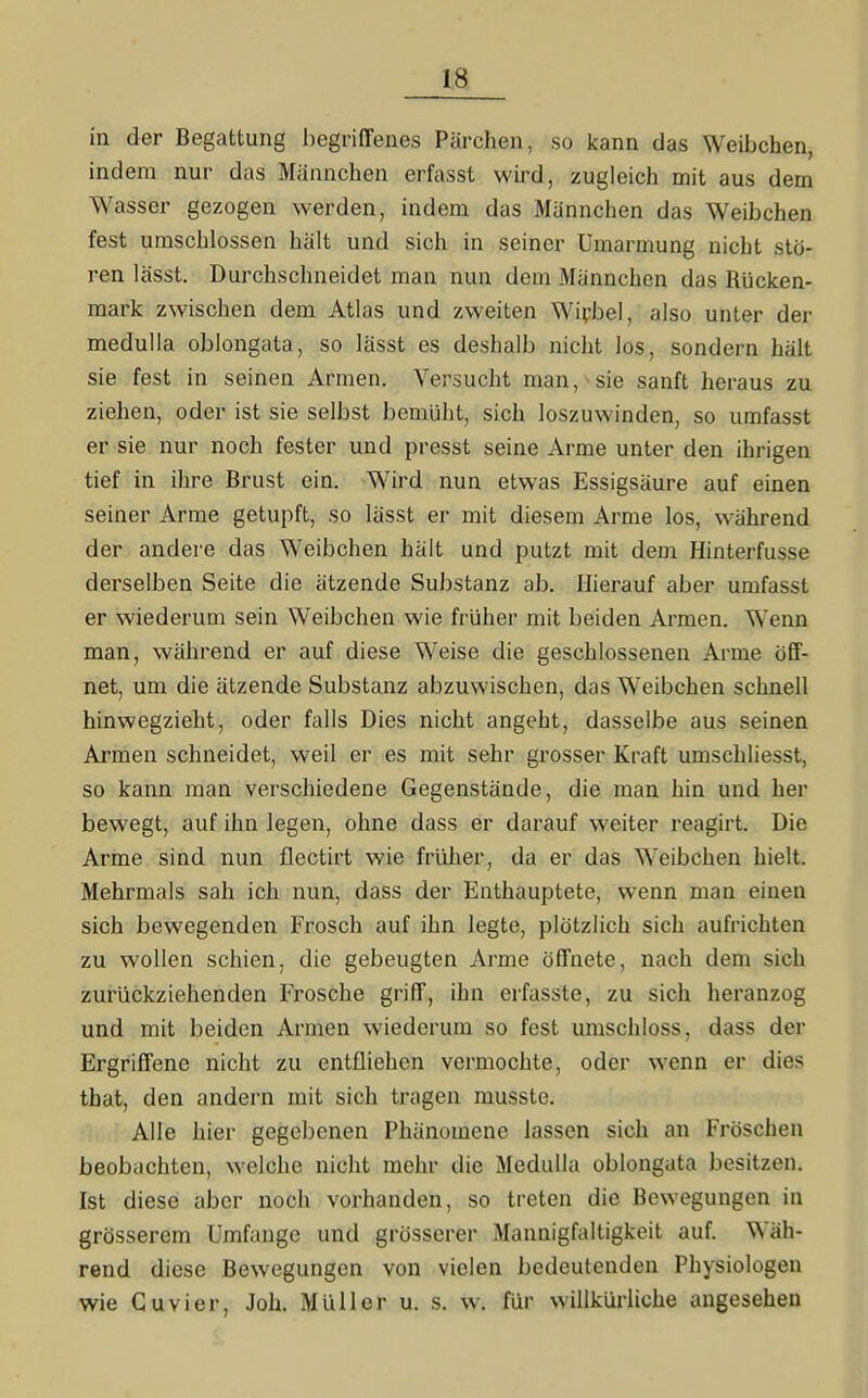 in der Begattung begriffenes Pärchen, so kann das Weibchen, indem nur das Männchen erfasst wird, zugleich mit aus dem Wasser gezogen werden, indem das Männchen das Weibchen fest umschlossen hält und sich in seiner Umarmung nicht stö- ren lässt. Durchschneidet man nun dem Männchen das Rücken- mark zwischen dem Atlas und zweiten Wirbel, also unter der medulla oblongata, so lässt es deshalb nicht los, sondern hält sie fest in seinen Armen. Versucht man, sie sanft heraus zu ziehen, oder ist sie selbst bemüht, sich loszuwinden, so umfasst er sie nur noch fester und presst seine Arme unter den ihrigen tief in ihre Brust ein. Wird nun etwas Essigsäure auf einen seiner Arme getupft, so lässt er mit diesem Arme los, während der andere das Weibchen hält und putzt mit dem Hinterfusse derselben Seite die ätzende Substanz ab. Hierauf aber umfasst er wiederum sein Weibchen wie früher mit beiden Armen. Wenn man, während er auf diese Weise die geschlossenen Arme öff- net, um die ätzende Substanz abzuwischen, das Weibchen schnell hinwegzieht, oder falls Dies nicht angeht, dasselbe aus seinen Armen schneidet, weil er es mit sehr grosser Kraft umschliesst, so kann man verschiedene Gegenstände, die man hin und her bewegt, auf ihn legen, ohne dass er darauf weiter reagirt. Die Arme sind nun flectirt wie früher, da er das Weibchen hielt. Mehrmals sah ich nun, dass der Enthauptete, wenn man einen sich bewegenden Frosch auf ihn legte, plötzlich sich aufrichten zu wollen schien, die gebeugten Arme öffnete, nach dem sich zurückziehenden Frosche griff, ihn erfasste, zu sich heranzog und mit beiden Armen wiederum so fest umschloss, dass der Ergriffene nicht zu entfliehen vermochte, oder wenn er dies that, den andern mit sich tragen musste. Alle hier gegebenen Phänomene lassen sich an Fröschen beobachten, welche nicht mehr die Medulla oblongata besitzen. Ist diese aber noch vorhanden, so treten die Bewegungen in grösserem Umfange und grösserer Mannigfaltigkeit auf. Wäh- rend diese Bewegungen von vielen bedeutenden Physiologen wie Cuvier, Joh. Müller u. s. w. für willkürliche angesehen