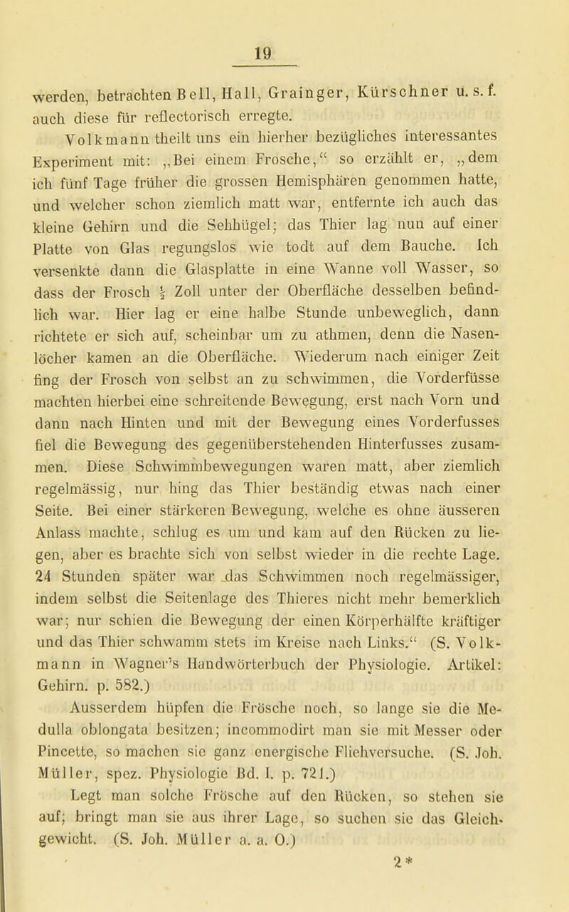 werden, betrachten Beil, Hall, Grainger, Kürschner u. s. f. auch diese für reflectorisch erregte. Volkmann theilt uns ein hierher bezügUches interessantes Experiment mit: „Bei einem Frosche, so erzählt er, „dem ich fünf Tage früher die grossen Hemisphären genommen hatte, und welcher schon ziemhch matt war, entfernte ich auch das kleine Gehirn und die Sehhügel; das Thier lag nun auf einer Platte von Glas regungslos wie todt auf dem Bauche. Ich versenkte dann die Glasplatte in eine Wanne voll Wasser, so dass der Frosch \ Zoll unter der Oberfläche desselben befind- hch war. Hier lag er eine halbe Stunde unbeweglich, dann richtete er sich auf, scheinbar um zu athmen, denn die Nasen- löcher kamen an die Oberfläche. Wiederum nach einiger Zeit fing der Frosch von selbst an zu schwimmen, die Vorderfüsse machten hierbei eine schreitende Bewegung, erst nach Vorn und dann nach Hinten und mit der Bewegung eines Vorderfusses fiel die Bewegung des gegenüberstehenden Hinterfusses zusam- men. Diese Schwimmbewegungen waren matt, aber ziemhch regelmässig, nur hing das Thier beständig etwas nach einer Seite. Bei einer stärkeren Bewegung, welche es ohne äusseren Anlass machte, schlug es um und kam auf den Rücken zu lie- gen, aber es brachte sich von selbst wieder in die rechte Lage. 24 Stunden später war .das Schwimmen noch regelmässiger, indem selbst die Seitenlage des Thieres nicht mehr bemerklich war; nur schien die Bewegung der einen Körperhälfte kräftiger und das Thier schwamm stets im Kreise nach Links. (S. Volk- mann in Wagner's Handwörterbuch der Physiologie. Artikel: Gehirn, p. 582.) Ausserdem hüpfen die Frösche noch, so lange sie die Me- dulla oblongata besitzen; incommodirt man sie mit Messer oder Pincette, so machen sie ganz energische Fliehversuche. (S. Job. Müller, spez. Physiologie Bd. I. p. 72J.) Legt man solche Frösche auf den Rücken, so stehen sie auf; bringt man sie aus ihrer Lage, so suchen sie das Gleich- gewicht. (S. Joh. Müller a. a. 0.) 2*