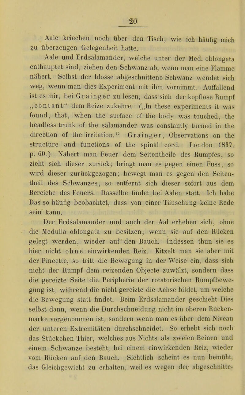Aale kriechen noch über den Tisch, wie ich häufig mich zu überzeugen Gelegenheit hatte. Aale und Erdsalamander, welche unter der Med. oblongata enthauptet sind, ziehen den Schwanz ab, wenn man eine Flamme nähert. Selbst der blosse abgeschnittene Schwanz wendet sich weg, wenn man dies Experiment mit ihm vornimmt. Auffallend ist es mir, bei Grainger zu lesen, dass sich der kopflose Rumpf „contant dem Reize zukehre. („In these experiments it was found, that, when the surface of the body was touched, the headless trunk of the Salamander was constantly turned in the direction of the irritation. Grainger, Observations on the structure and functions of the spinal cord. London 1837. p. 60.) Nähert man Feuer dem Seitentheile des Rumpfes, so zieht sich dieser zurück; bringt man es gegen einen Fuss, so wird dieser zurückgezogen; bewegt man es gegen den Seiten- theil des Schwanzes, so entfernt sich dieser sofort aus dem Bereiche des Feuers. Dasselbe findet bei Aalen statt. Ich habe Das so häufig beobachtet, dass von einer Täuschung keine Rede sein kann. Der Erdsalamander und auch der Aal erheben sich, ohne die Medulla oblongata zu besitzen, wenn sie auf den Rücken gelegt werden, wieder auf 'den Bauch. Indessen thun sie es hier nicht ohne einwirkenden Reiz. Kitzelt man sie aber mit der Pincette, so tritt die Bewegung in der Weise ein, dass sich nicht der Rumpf dem reizenden Objecte zuwälzt, sondern dass die gereizte Seite die Peripherie der rotatorischen Rumpfbewe- gung ist, während die nicht gereizte die Achse bildet, um welche die Bewegung statt findet. Beim Erdsalamander geschieht Dies selbst dann, wenn die Durchschneidung nicht im oberen Rücken- marke vorgenommen ist, sondern wenn man es über dem Niveau der unteren Extremitäten durchschneidet. So erhebt sich noch das Stückchen Thier, welches aus Nichts als zweien Beinen und einem Schwänze besteht, bei einem einwirkenden Reiz, wieder vom Rücken auf den Bauch. Sichtlich scheint es nun bemüht, das Gleichgewicht zu erhalten, weil es wegen der abgeschnitte-