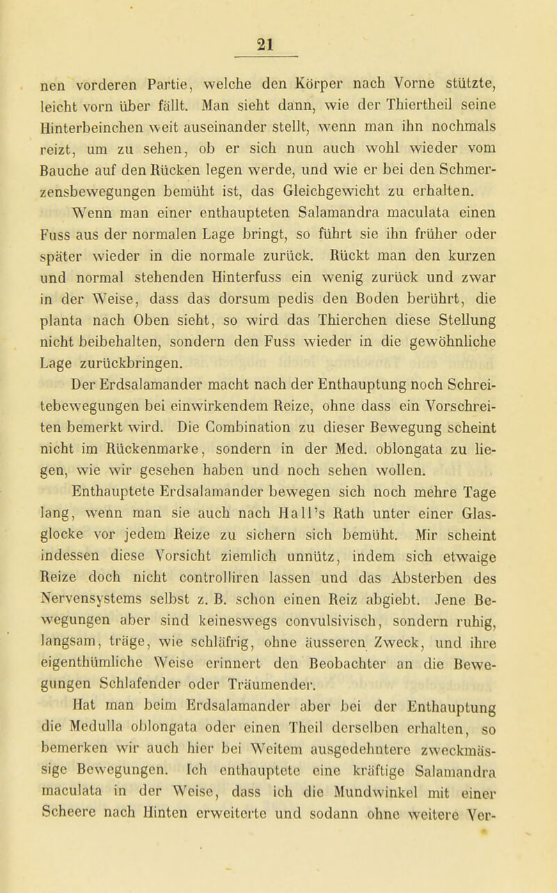 nen vorderen Partie, welche den Körper nach Vorne stützte, leicht vorn über fällt. Man sieht dann, wie der Thiertheil seine Hinterbeinchen weit auseinander stellt, wenn man ihn nochmals reizt, um zu sehen, ob er sich nun auch wohl wieder vom Bauche auf den Rücken legen werde, und wie er bei den Schmer- zensbewegungen bemüht ist, das Gleichgewicht zu erhalten. Wenn man einer enthaupteten Salamandra maculata einen Fuss aus der normalen Lage bringt, so führt sie ihn früher oder später wieder in die normale zurück. Rückt man den kurzen und normal stehenden Hinterfuss ein wenig zurück und zwar in der Weise, dass das dorsum pedis den Boden berührt, die planta nach Oben sieht, so wird das Thierchen diese Stellung nicht beibehalten, sondern den Fuss wieder in die gewöhnUche Lage zurückbringen. Der Erdsalamander macht nach der Enthauptung noch Schrei- tebewegungen bei einwirkendem Reize, ohne dass ein Vorschrei- ten bemerkt wird. Die Combination zu dieser Bewegung scheint nicht im Rückenmarke, sondern in der Med. oblongata zu lie- gen, wie wir gesehen haben und noch sehen wollen. Enthauptete Erdsalamander bewegen sich noch mehre Tage lang, wenn man sie auch nach Hai Ts Rath unter einer Glas- glocke vor jedem Reize zu sichern sich bemüht. Mir scheint indessen diese Vorsicht ziemlich unnütz, indem sich etwaige Reize doch nicht controlliren lassen und das Absterben des Nervensystems selbst z. B. schon einen Reiz abgiebt. Jene Be- wegungen aber sind keineswegs convulsivisch, sondern ruhig, langsam, trage, wie schläfrig, ohne äusseren Zweck, und ihre eigenthümliche Weise erinnert den Beobachter an die Bewe- gungen Schlafender oder Träumender. Hat man beim Erdsalamandcr aber bei der Enthauptung die Medulla oblongata oder einen Theil derselben erhalten, so bemerken wir auch hier bei Weitem ausgedehntere zweckmäs- sige Bewegungen. Ich enthauptete eine kräftige Salamandra maculata in der Weise, dass ich die Mundwinkel mit einer Scheere nach Hinten erweiterte und sodann ohne weitere Ver-