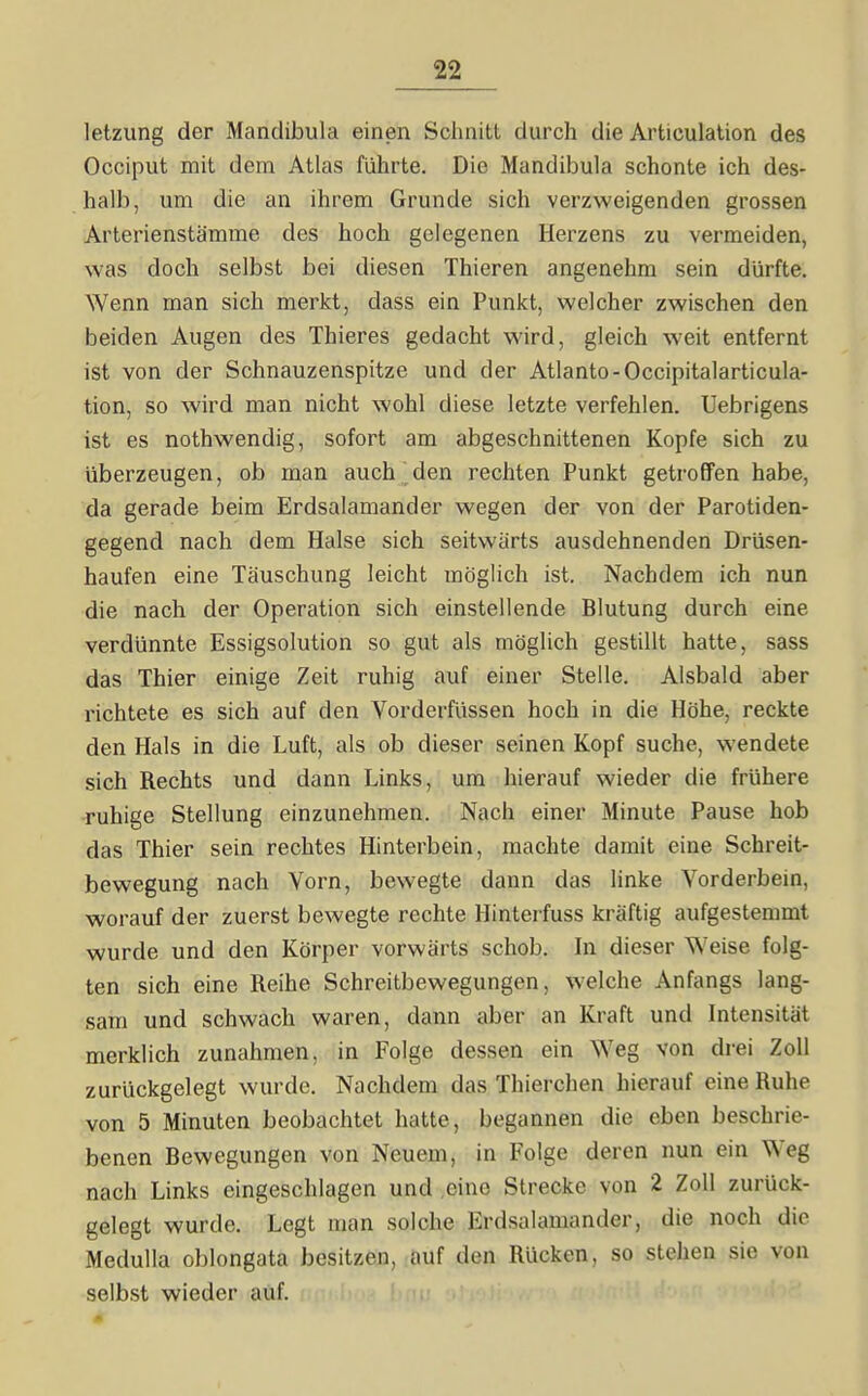 letzung der Mandibula einen Schnitt durch die Artieulation des Occiput mit dem Atlas führte. Die Mandibula schonte ich des- halb, um die an ihrem Grunde sich verzweigenden grossen Arterienstärame des hoch gelegenen Herzens zu vermeiden, was doch selbst bei diesen Thieren angenehm sein dürfte. Wenn man sich merkt, dass ein Punkt, welcher zwischen den beiden Augen des Thieres gedacht wird, gleich weit entfernt ist von der Schnauzenspitze und der Atlanto-Occipitalarticula- tion, so wird man nicht wohl diese letzte verfehlen. Uebrigens ist es nothwendig, sofort am abgeschnittenen Kopfe sich zu überzeugen, ob man auch den rechten Punkt getroffen habe, da gerade beim Erdsalamander wegen der von der Parotiden- gegend nach dem Halse sich seitwärts ausdehnenden Drüsen- haufen eine Täuschung leicht möglich ist. Nachdem ich nun die nach der Operation sich einstellende Blutung durch eine verdünnte Essigsolution so gut als möglich gestillt hatte, sass das Thier einige Zeit ruhig auf einer Stelle. Alsbald aber richtete es sich auf den Vorderfüssen hoch in die Höhe, reckte den Hals in die Luft, als ob dieser seinen Kopf suche, wendete sich Rechts und dann Links, um hierauf wieder die frühere -ruhige Stellung einzunehmen. Nach einer Minute Pause hob das Thier sein rechtes Hinterbein, machte damit eine Schreit- bewegung nach Vorn, bewegte dann das linke Vorderbein, worauf der zuerst bewegte rechte Hinterfuss kräftig aufgestemmt wurde und den Körper vorwärts schob. In dieser Weise folg- ten sich eine Reihe Schreitbewegungen, welche Anfangs lang- sam und schwach waren, dann aber an Kraft und Intensität merklich zunahmen, in Folge dessen ein Weg von drei Zoll zurückgelegt wurde. Nachdem das Thierchen hierauf eine Ruhe von 5 Minuten beobachtet hatte, begannen die eben beschrie- benen Bewegungen von Neuem, in Folge deren nun ein Weg nach Links eingeschlagen und eine Strecke von 2 Zoll zurück- gelegt wurde. Legt man solche Erdsalamander, die noch die Medulla oblongata besitzen, auf den Rücken, so stehen sie von selbst wieder auf.