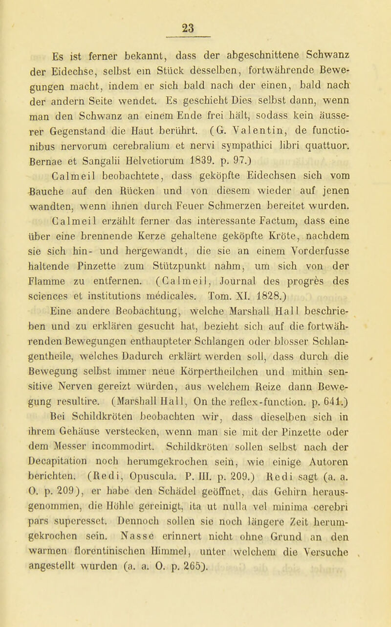 Es ist ferner bekannt, dass der abgeschnittene Schwanz der Eidechse, selbst ein Stück desselben, fortwahrende Bewe- gungen macht, indem er sich bald nach der einen, bald nach der andern Seite wendet. Es geschieht Dies selbst dann, wenn man den Schwanz an einem Ende frei hält, sodass kein äusse- rer Gegenstand die Haut berührt. (G. Valentin, de functio- nibus nervorum cerebralium et nervi sympathici libri quattuor. Bernae et Sangalii Helvetiorum 1839. p, 97.) Calmeil beobachtete, dass geköpfte Eidechsen sich vom Bauche auf den Rücken und von diesem wieder auf jenen wandten, wenn ihnen durch Feuer Schmerzen bereitet wurden. Calmeil erzählt ferner das interessante Factum, dass eine über eine brennende Kerze gehaltene geköpfte Kröte, nachdem sie sich hin- und hergewandt, die sie an einem Vorderfusse haltende Pinzette zum Stützpunkt nahm, um sich von der Flamme zu entfernen. (Calmeil, Journal des progres des Sciences et institutions medicales. Tom. XI. 1828.) Eine andere Beobachtung, welche Marshall Hall beschrie- ben und zu erklären gesucht hat, bezieht sich auf die fortwäh- renden Bewegungen enthaupteter Schlangen oder blosser Schlan- gentheile, welches Dadurch erklärt werden soll, dass durch die Bewegung selbst immer neue Körpertheilchen und mithin sen- sitive Nerven gereizt würden, aus welchem Reize dann Bewe- gung resultire. (Marshall Hall, On the reflex-function. p. 641.) Bei Schildkröten beobachten wir, dass dieselben sich in ihrem Gehäuse verstecken, wenn man sie mit der Pinzette oder dem Messer incoramodirt. Schildkröten sollen selbst nach der Decapitation noch herumgekrochen sein, wie einige Autoren berichten. (Redi, Opuscula. P. IH. p. 209.) Redi sagt (a. a. 0. p. 209), er habe den Schädel geöffnet, das Gehirn heraus- genommen, die Höhle gereinigt, ita ut nulla vel minima cerebri pars superesset. Dennoch sollen sie noch längere Zeit herum- gekrochen sein. Nasse erinnert nicht ohne Grund an den warmen florcntinischen Himmel, unter welchem die Versuche . angestellt wurden (a. a. 0. p. 265).