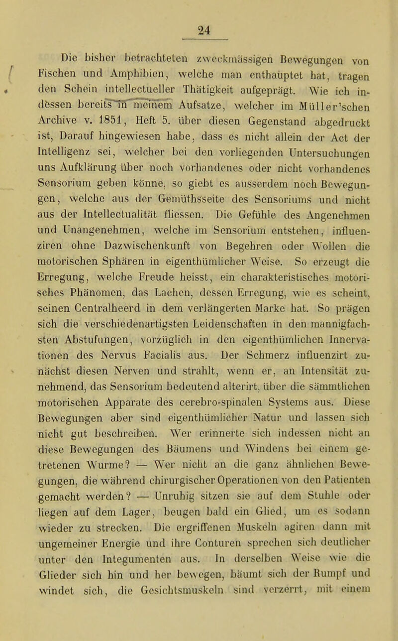 Die bisher betrachteten zweckmässigen Bewegungen von Fischen und Amphibien, welche man enthauptet hat, tragen den Schein intcUectucller Thatigkeit aufgeprägt. Wie ich in- dessen bereits^iTi'mernem Aufsatze, welcher im Müll er'sehen Archive v. 1851, Heft 5. über diesen Gegenstand abgedruckt ist. Darauf hingewiesen habe, dass es nicht allein der Act der Intelligenz sei, welcher bei den vorliegenden Untersuchungen uns Aufklärung über noch vorhandenes oder nicht vorhandenes Sensorium geben könne, so giebt es ausserdem noch Bewegun- gen, welche aus der Gemüthsseite des Sensoriums und nicht aus der Intellectualität fliessen. Die Gefühle des Angenehmen und Unangenehmen, welche im Sensorium entstehen, influen- ziren ohne Dazwischenkunft von Begehren oder Wollen die motorischen Sphären in eigenthümlicher Weise. So erzeugt die Erregung, welche Freude heisst, ein charakteristisches motori- sches Phänomen, das Lachen, dessen Erregung, wie es scheint, seinen Gentralheerd in dem verlängerten Marke hat. So prägen sich die verschiedenartigsten Leidenschaften in den mannigfach- sten Abstufungen, vorzüglich in den eigenthümlichen Innerva- tionen des Nervus Facialis aus. Der Schmerz influenzirt zu- nächst diesen Nerven und strahlt, wenn er, an Intensität zu- nehmend, das Sensorium bedeutend alterirt, über die sämmtlichen motorischen Apparate des cerebro-spinalen Systems aus. Diese Bewegungen aber sind eigenthümlicher Natur und lassen sich nicht gut beschreiben. Wer erinnerte sich indessen nicht an diese Bewegungen des Bäumens und Windens bei einem ge- tretenen Wurme? — W^er nicht an die ganz ähnlichen Bewe- gungen, die während chirurgischer Operationen von den Patienten gemacht werden? — Unruhig sitzen sie auf dem Stuhle oder liegen auf dem Lager, beugen bald ein Glied, um es sodann wieder zu strecken. Die ei-griffenen ^luskeln agiren dann mit ungemeiner Energie und ihre Conturen sprechen sich deutlicher unter den Integumenten aus. In derselben Weise wie die Glieder sich hin und her bewegen, bäumt sich der Bumpf und windet sich, die Gesichtsmuskeln sind verzerrt, mit einem