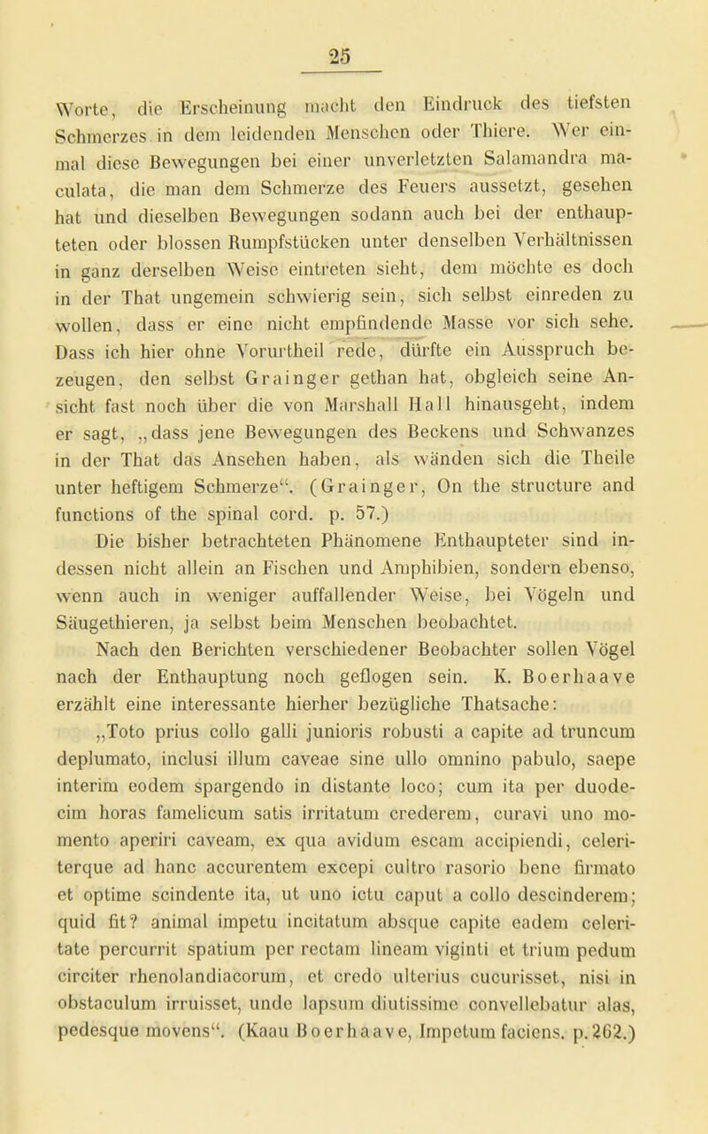 Worte, die Erscheinung macht den Eindruck des tiefsten Schmerzes in dem leidenden Menschen oder Thiere. Wer ein- mal diese Bewegungen bei einer unverletzten Salamandra ma- culata, die man dem Schmerze des Feuers aussetzt, gesehen hat und dieselben Bewegungen sodann auch bei der enthaup- teten oder blossen Rumpfstücken unter denselben Verhältnissen in ganz derselben Weise eintreten sieht, dem möchte es doch in der That ungemein schwierig sein, sich selbst einreden zu wollen, dass er eine nicht empfindende Masse vor sich sehe. Dass ich hier ohne Vorurtheil rede, dürfte ein Ausspruch be- zeugen, den selbst Grainger gethan hat, obgleich seine An- sicht fast noch über die von Marshall Hall hinausgeht, indem er sagt, „dass jene Bewegungen des Beckens und Schwanzes in der That das Ansehen haben, als wänden sich die Theile unter heftigem Schmerze, (Grainger, On the structure and functions of the spinal cord. p. 57.) Die bisher betrachteten Phänomene Enthaupteter sind in- dessen nicht allein an Fischen und Amphibien, sondern ebenso, wenn auch in weniger auffallender Weise, bei Vögeln und Säugethieren, ja selbst beim Menschen beobachtet. Nach den Berichten verschiedener Beobachter sollen Vögel nach der Enthauptung noch geflogen sein. K. Boerhaave erzählt eine interessante hierher bezügliche Thatsache: „Toto prius collo galli junioris robusti a capite ad truncum deplumato, inclusi illum caveae sine ullo omnino pabulo, saepe Interim eodem spargendo in distante loco; cum ita per duode- cim horas fameHcum satis irritatum crederem, curavi uno mo- mento aperiri caveam, ex qua avidum escam accipiendi, celeri- terque ad hanc accurentem excepi cuitro rasorio bene firmato et optime scindente ita, ut uno ictu caput a collo descinderem; quid fit? animal impetu incitatum absque capite eadera celeri- tate percurrit spatium per rectam lineam viginti et trium pedum circiter rhenolandiacorum, et credo ulterius cucurisset, nisi in obstaculum irruisset, unde lapsum diutissime convellebatur alas, pedesque movens. (Kaau Boerhaave, Impetum faciens. p. 262.)