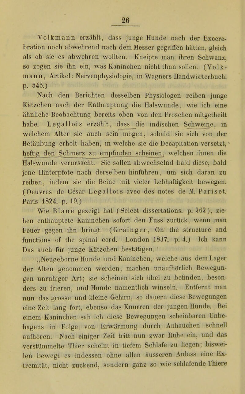 Volkmann erzählt, dass junge Hunde nach der Excere- bration noch abwehrend nach dem Messer gegriffen hätten, gleich als ob sie es abwehren wollten. Kneipte man ihren Schwanz, so zogen sie ihn ein, was Kaninchen nicht thun sollen. (Volk- mann, Artikel: Nervenphysiologie, in Wagners Handwörterbuch, p. 545.) Nach den Berichten desselben Physiologen reiben junge Kätzchen nach der Enthauptung die Halswunde, wie ich eine ähnliche Beobachtung bereits oben von den Fröschen mitgetheilt habe. Legallois erzählt, dass die indischen Schwdne, in welchem Alter sie auch sein mögen, sobald sie sich von der Betäubung erholt haben, in welche sie die Decapitation versetzt,' heftig den Schmerz zu empfinden scheinen, welchen ihnen die Halswunde verursacht. Sie sollen abwechselnd bald diese, bald jene Hinterpfote nach derselben hinführen, um sich daran zu reiben, indem sie die Beine mit vieler Lebhaftigkeit bewegen. (Oeuvres de Cesar Legallois avec des notes de M. Pariset. Paris 1824. p. 19.) Wie Blane gezeigt hat (Select dissertations. p. 262), zie- hen enthauptete Kaninchen sofort den Fuss zurück, wenn man Feuer gegen ihn bringt. (Grainger, On the structure and functions of the spinal cord. London 1837. p. 4.) Ich kann Das auch für junge Kätzchen bestätigen. „Neugeborne Hunde und Kaninchen, welche aus dem Lager der Alten genommen werden, machen unaufhörlich Bewegun- gen unruhiger Art; sie scheinen sich übel zu befinden, beson- ders zu frieren, und Hunde namentlich winseln. Entfernt man nun das grosse und kleine Gehirn, so dauern diese Bewegungen eine Zeit lang fort, ebenso das Knurren der jungen Hunde. Bei einem Kaninchen sah ich diese Bewegungen scheinbaren Unbe- hagens in Folge von Erwärmung durch Anhauchen schnell aufhören. Nach einiger Zeit tritt nun zwar Ruhe ein, und das verstümmelte Thier scheint in tiefem Schlafe zu liegen: biswei- len bewegt es indessen ohne allen äusseren Anlass eine Ex- tremität, nicht zuckend, sondern ganz so wie schlafende Thiere