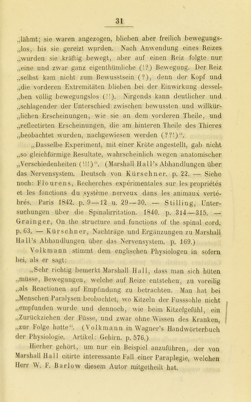 „lähmt; sie waren angezogen, blieben aber freilich bewegungs- „los, bis sie gereizt wurden. Nach Anwendung eines Reizes „wurden sie kräftig bewegt, aber auf einen Reiz folgte nur „eine und zwar ganz eigenthümliche (!?) Rewegung. Der Reiz „selbst kam nicht zum Bewusstsein (?), denn der Kopf und „die vorderen Extremitäten blieben bei der Einwirkung dessel- „ben völlig bewegungslos (!!). Nirgends kann deutlicher und „schlagender der Unterschied zwischen bewussten und willkür- „lichen Erscheinungen, wie sie an dem vorderen Theile, und „reüectirten Erscheinungen, die am hinteren Theile des Thieres „beobachtet wurden, nachgewiesen werden (??!). „Dasselbe Experiment, mit einer Kröte angestellt, gab nicht „so gleichförmige Resultate, wahrscheinlich wegen anatomischer „Verschiedenheiten (!!!). (Marshall Hall's Abhandlungen über das Nervensystem, Deutsch von Kürschner, p. 22. — Siehe noch: Flourens, Recherches experimentales sur les proprietes et les fonctions du Systeme nerveux dans les animaux verte- br^s. Paris 1842. p. 9 — 12 u. 29 —30. — Stilling, Unter- suchungen über die Spinalirritation. 1840. p. 314 — 315. — Grainger, On the structure and functions of the spinal cord. p. 63. — Kürschner, Nachträge und Ergänzungen zu Marshall Hall's Abhandlungen über das Nervensystem, p. 169.) Volkmann stimmt dem englischen Physiologen in sofern bei, als er sagt: „Sehr richtig bemerkt Marshall Hall, dass man sich hüten „müsse, Bewegungen, welche auf Reize entstehen, zu voreilig „als Reactionen auf Empfindung zu betrachten. Man hat bei „Menschen Paralysen beobachtet, wo Kitzeln der Fusssohle nicht „empfunden wurde und dennoch, wie beim Kitzelgefühl, ein „Zurückziehen der Füsse, und zwar ohne Wissen des Ki'anken, „zur Folge hatte. (Volkmann in Wagner's Handwörterbuch der Physiologie. Artikel: Gehirn, p. 576.) Hierher gehört, um nur ein Beispiel anzuführen, der von Marshall Hall citirte interessante Fall einer Paraplegie, welchen Herr W. F. Barlow diesem Autor raitgetheilt hat.