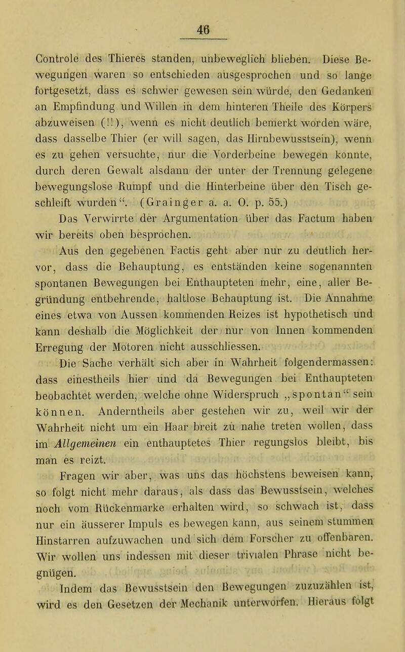 Gontrole des Thieres standen, unbeweglich blieben. Diese Be- wegungen waren so entschieden ausgesprochen und so lange fortgesetzt, dass es schwer gewesen sein würde, den Gedanken an Empfindung und Willen in dem hinteren Theile des Körpers abzuweisen (!!), wenn es nicht deutlich bemerkt worden wäre, dass dasselbe Thier (er will sagen, das Hirnbewusstsein), wenn es zu gehen versuchte, nur die Vorderbeine bewegen konnte, durch deren Gewalt alsdann der unter der Trennung gelegene bewegungslose Rumpf und die Hinterbeine über den Tisch ge- schleift wurden. (Grainger a. a. 0. p. 55.) Das Verwirrte der Argumentation über das Factum haben wir bereits oben besprochen. Aus den gegebenen Factis geht aber nur zu deutlich her- vor, dass die Behauptung, es entständen keine sogenannten spontanen Bewegungen bei Enthaupteten mehr, eine, aller Be- gründung entbehrende, haltlose Behauptung ist. Die Annahme eines etwa von Aussen kommenden Reizes ist hypothetisch und kann deshalb die Möglichkeit der nur von Innen kommenden Erregung der Motoren nicht ausschliessen. Die Sache verhält sich aber in Wahrheit folgendermassen: dass einestheils hier und da Bewegungen bei Enthaupteten beobachtet werden, welche ohne Widerspruch „spontan sein können. Anderntheils aber gestehen wir zu, weil wir der Wahrheit nicht um ein Haar breit zu nahe treten wollen, dass im Allgemeinen ein enthauptetes Thier regungslos bleibt, bis man es reizt. Fragen wir aber, was uns das höchstens beweisen kann, so folgt nicht mehr daraus, als dass das Bewusstsein, welches noch vom Rückenmarke erhalten wird, so schwach ist, dass nur ein äusserer Impuls es bewegen kann, aus seinem stummen Hinstarren aufzuwachen und sich dem Forscher zu offenbaren. Wir wollen uns indessen mit dieser trivialen Phrase nicht be- gnügen. Indem das Bewusstsein den Bewegungen zuzuzählen ist, wird es den Gesetzen der Mechanik unterworfen. Hieraus folgt