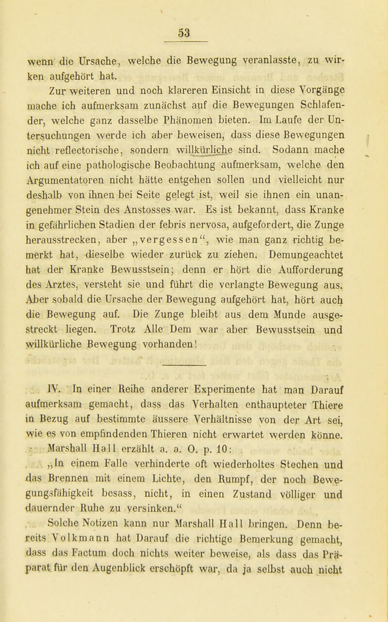 wenn die Ursache, welche die Bewegung veranlasste, zu wir- ken aufgehört hat. Zur weiteren und noch klareren Einsicht in diese Vorgänge mache ich aufmerksam zunächst auf die Bewegungen Schlafen- der, welche ganz dasselbe Phänomen bieten. Im Laufe der Un- tersuchungen werde ich aber beweisen, dass diese Bewegungen nicht reflectorische, sondern willkürliche sind. Sodann mache ich auf eine pathologische Beobachtung aufmerksam, welche den Argumentatoren nicht hätte entgehen sollen und vielleicht nur deshalb von ihnen bei Seite gelegt ist, weil sie ihnen ein unan- genehmer Stein des Anstosses war. Es ist bekannt, dass Kranke in gefährlichen Stadien der febris nervosa, aufgefordert, die Zunge herausstrecken, aber „vergessen, wie man ganz richtig be- merkt hat, dieselbe wieder zurück zu ziehen. Demungeachtet hat der Kranke Bewusstsein; denn er hört die Aufforderung des Arztes, versteht sie und führt die verlangte Bewegung aus. Aber sobald die Ursache der Bewegung aufgehört hat, hört auch die Bewegung auf. Die Zunge bleibt aus dem Munde ausge- streckt liegen. Trotz Alle Dem war aber Bewusstsein und willkürliche Bewegung vorhanden! IV. In einer Reihe anderer Experimente hat man Darauf aufmerksam gemacht, dass das Verhalten enthaupteter Thiere in Bezug auf bestimmte äussere Verhältnisse von der Art sei, wie es von empfindenden Thieren nicht erwartet werden könne. \ . Marshall Hall erzählt a. a. 0. p. 10: . , „In einem Falle verhinderte oft wiederholtes Stechen und das Brennen mit einem Lichte, den Rumpf, der noch Bewe- gungsfähigkeit bcsass, nicht, in einen Zustand völliger und dauernder Ruhe zu versinken. . .. Solche Notizen kann nur Marshall Hall bringen. Denn be- mts Volkmann hat Darauf die richtige Bemerkung gemacht, dass das Factum doch nichts weiter beweise, als dass das Prä- parat, für den Augenblick erschöpft war, da ja selbst auch nicht