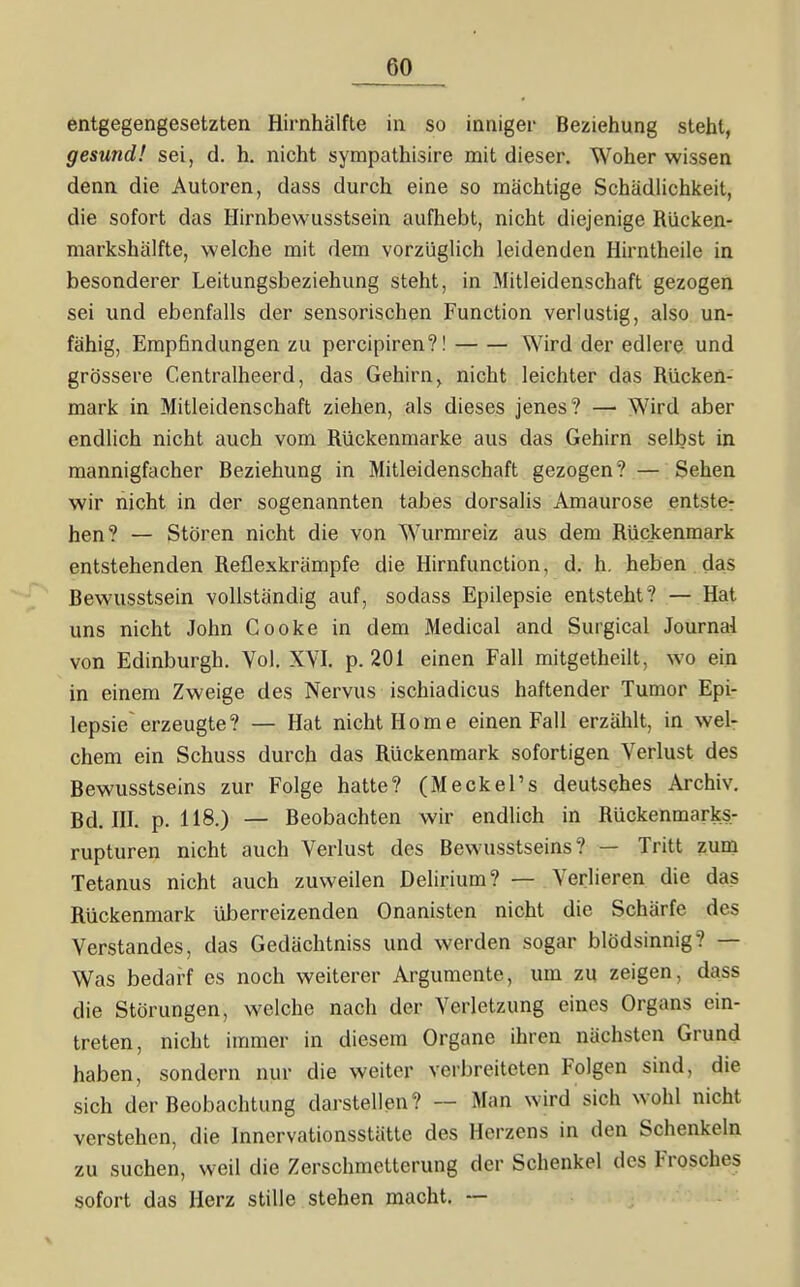 entgegengesetzten Hirnhälfte in so inniger Beziehung steht, gesund! sei, d. h. nicht sympathisire mit dieser. Woher wissen denn die Autoren, dass durch eine so mächtige Schädlichkeit, die sofort das Hirnbewusstsein aufhebt, nicht diejenige Rücken- niarkshälfte, welche mit dem vorzüglich leidenden Hirntheile in besonderer Leitungsbeziehung steht, in Mitleidenschaft gezogen sei und ebenfalls der sensorischen Function verlustig, also un- fähig, Empfindungen zu percipiren?! Wird der edlere und grössere Centralheerd, das Gehirn, nicht leichter das Rücken- mark in Mitleidenschaft ziehen, als dieses jenes? —■ Wird aber endlich nicht auch vom Rückenmarke aus das Gehirn selbst in mannigfacher Beziehung in Mitleidenschaft gezogen? — Sehen wir nicht in der sogenannten tabes dorsalis Amaurose entste: hen? — Stören nicht die von Wurmreiz aus dem Rückenmark entstehenden Reflexkrämpfe die Hirnfunction, d. h. heben das Bewusstsein vollständig auf, sodass Epilepsie entsteht? — Hat uns nicht John Cooke in dem Medical and Surgical Journal von Edinburgh. Vol. XVI. p. 201 einen Fall mitgetheilt, wo ein in einem Zweige des Nervus ischiadicus haftender Tumor Epi- lepsie erzeugte? — Hat nicht Home einen Fall erzählt, in wel- chem ein Schuss durch das Rückenmark sofortigen Verlust des Bewusstseins zur Folge hatte? (MeckeFs deutsches Archiv, Bd. III. p. 118.) — Beobachten wir endlich in Rückenmarks- rupturen nicht auch Verlust des Bewusstseins? — Tritt zum Tetanus nicht auch zuweilen Delirium? — Verlieren die das Rückenmark tiberreizenden Onanisten nicht die Schärfe des Verstandes, das Gedächtniss und werden sogar blödsinnig? — Was bedarf es noch weiterer Argumente, um zu zeigen, dass die Störungen, welche nach der Verletzung eines Organs ein- treten, nicht immer in diesem Organe ihren nächsten Grund haben, sondern nur die weiter verbreiteten Folgen sind, die sich der Beobachtung darstellen? — Man wird sich wohl nicht verstehen, die Innervationsstätte des Herzens in den Schenkeln zu suchen, weil die Zerschmetterung der Schenkel des Frosches sofort das Herz stille stehen macht. —