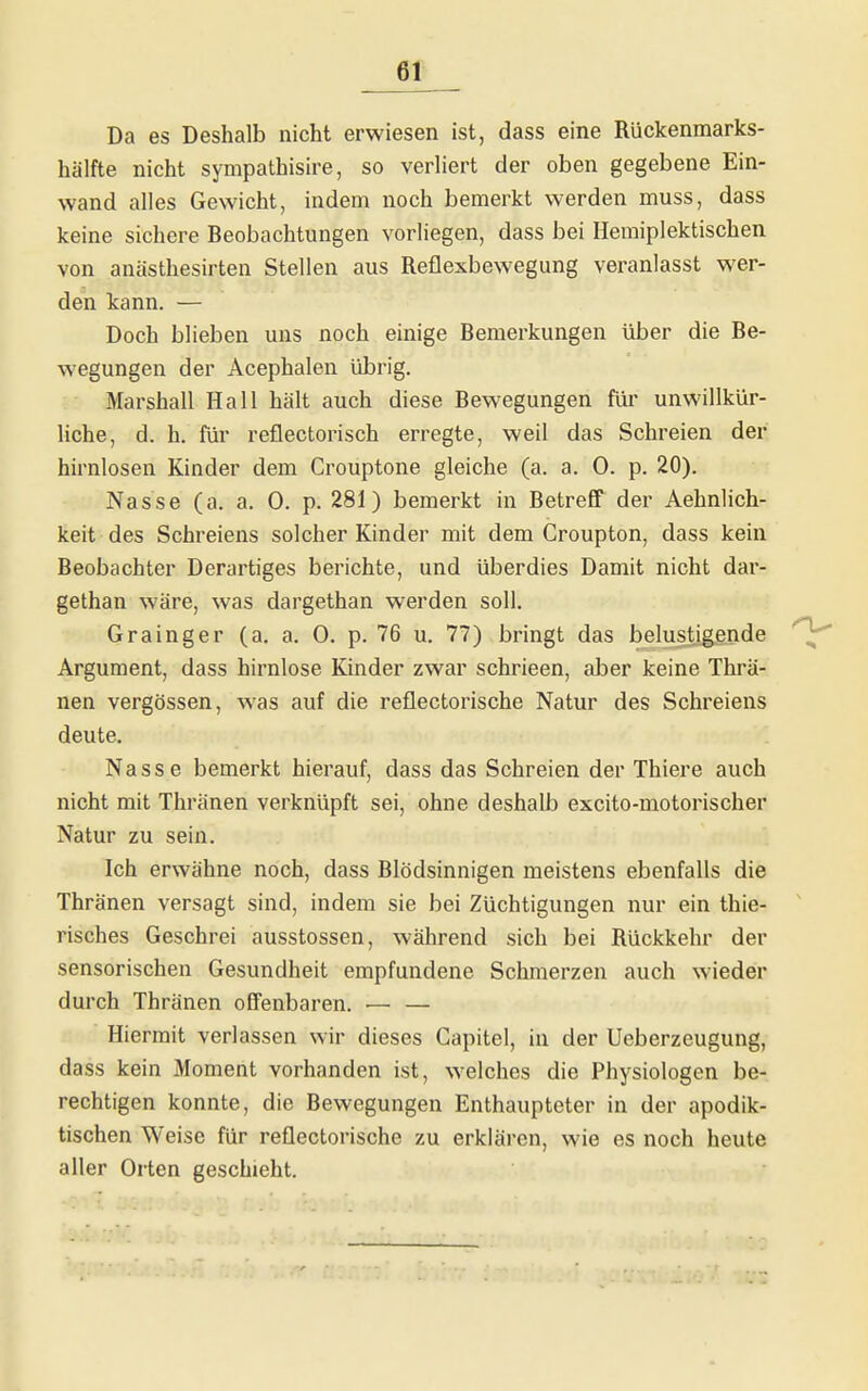 Da es Deshalb nicht erwiesen ist, dass eine Rückenmarks- hälfte nicht sympathisire, so verliert der oben gegebene Ein- wand alles Gewicht, indem noch bemerkt werden muss, dass keine sichere Beobachtungen vorliegen, dass bei Hemiplektischen von anästhesirten Stellen aus Reflexbewegung veranlasst wer- den kann. — Doch blieben uns noch einige Bemerkungen über die Be- wegungen der Acephalen übrig. Marshall Hall hält auch diese Bewegungen für unwillkür- liche, d. h. für reflectorisch erregte, weil das Schreien der hirnlosen Kinder dem Crouptone gleiche (a. a. 0. p. 20). Nasse (a. a. 0. p. 281) bemerkt in Betreff der Aehnlich- keit des Schreiens solcher Kinder mit dem Croupton, dass kein Beobachter Derartiges berichte, und überdies Damit nicht dar- gethan wäre, was dargethan werden soll. Grainger (a. a. 0. p. 76 u. 77) bringt das belustigende Argument, dass hirnlose Kinder zwar schrieen, aber keine Thrä- nen vergössen, was auf die reflectorische Natur des Schreiens deute. Nasse bemerkt hierauf, dass das Schreien der Thiere auch nicht mit Thränen verknüpft sei, ohne deshalb excito-motorischer Natur zu sein. Ich erwähne noch, dass Blödsinnigen meistens ebenfalls die Thränen versagt sind, indem sie bei Züchtigungen nur ein thie- risches Geschrei ausstossen, während sich bei Rückkehr der sensorischen Gesundheit empfundene Schmerzen auch wieder durch Thränen offenbaren. — — Hiermit verlassen wir dieses Gapitel, in der Ueberzeugung, dass kein Moment vorhanden ist, welches die Physiologen be- rechtigen konnte, die Bewegungen Enthaupteter in der apodik- tischen Weise für reflectorische zu erklären, wie es noch heute aller Orten geschieht.