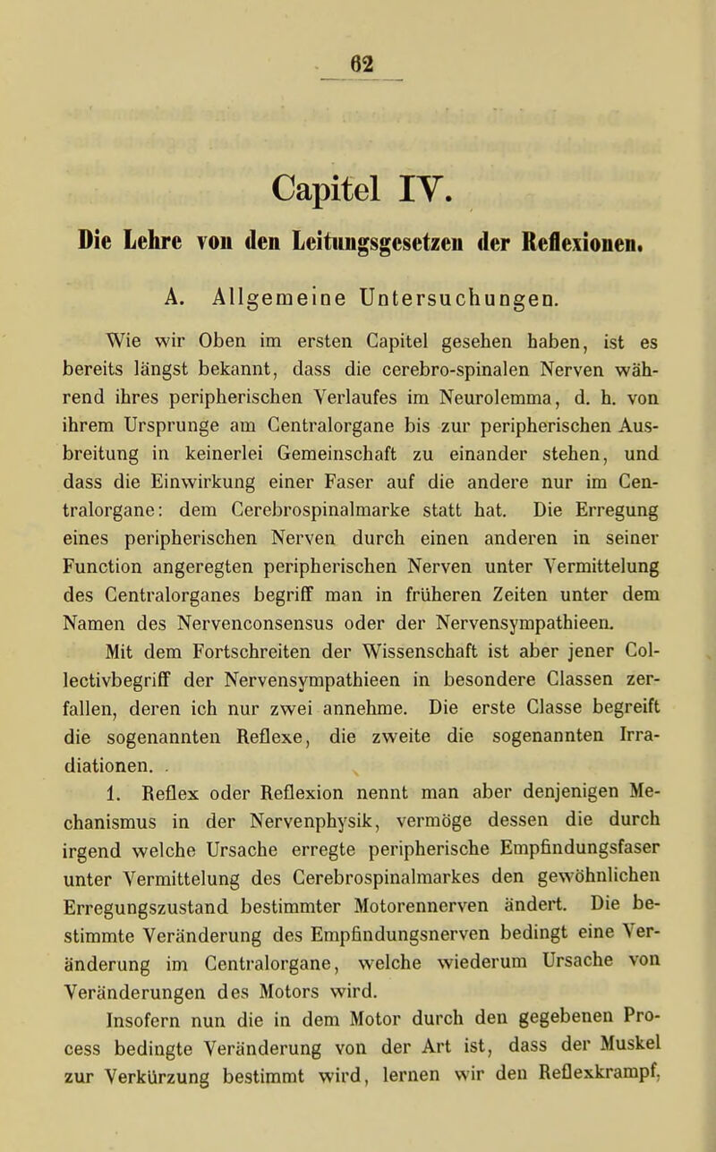 Capitel IV. Die Lehre von den Leitungsgesetzen der Reflexionen. Ä. Allgemeine Untersuchungen. Wie wir Oben im ersten Capitel gesehen haben, ist es bereits längst bekannt, dass die cerebro-spinalen Nerven wäh- rend ihres peripherischen Verlaufes im Neurolemma, d. h. von ihrem Ursprünge am Gentraiorgane bis zur peripherischen Aus- breitung in keinerlei Gemeinschaft zu einander stehen, und dass die Einwirkung einer Faser auf die andere nur im Cen- tralorgane: dem Cerebrospinalmarke statt hat. Die Erregung eines peripherischen Nei^ven durch einen anderen in seiner Function angeregten peripherischen Nerven unter Vermittelung des Gentralorganes begriff man in früheren Zeiten unter dem Namen des Nervenconsensus oder der Nervensympathieen. Mit dem Fortschreiten der Wissenschaft ist aber jener Gol- lectivbegriff der Nervensympathieen in besondere Glassen zer- fallen, deren ich nur zwei annehme. Die erste Glasse begreift die sogenannten Reflexe, die zweite die sogenannten Irra- diationen. . 1. Reflex oder Reflexion nennt man aber denjenigen Me- chanismus in der Nervenphysik, vermöge dessen die durch irgend welche Ursache erregte peripherische Empfindungsfaser unter Vermittelung des Gerebrospinalmarkes den gewöhnlichen Erregungszustand bestimmter Motorennerven ändert. Die be- stimmte Veränderung des Empfindungsnerven bedingt eine Ver- änderung im Gentraiorgane, welche wiederum Ursache von Veränderungen des Motors wird. Insofern nun die in dem Motor durch den gegebenen Pro- cess bedingte Veränderung von der Art ist, dass der Muskel zur Verkürzung bestimmt wird, lernen wir den Reflexkrampf,