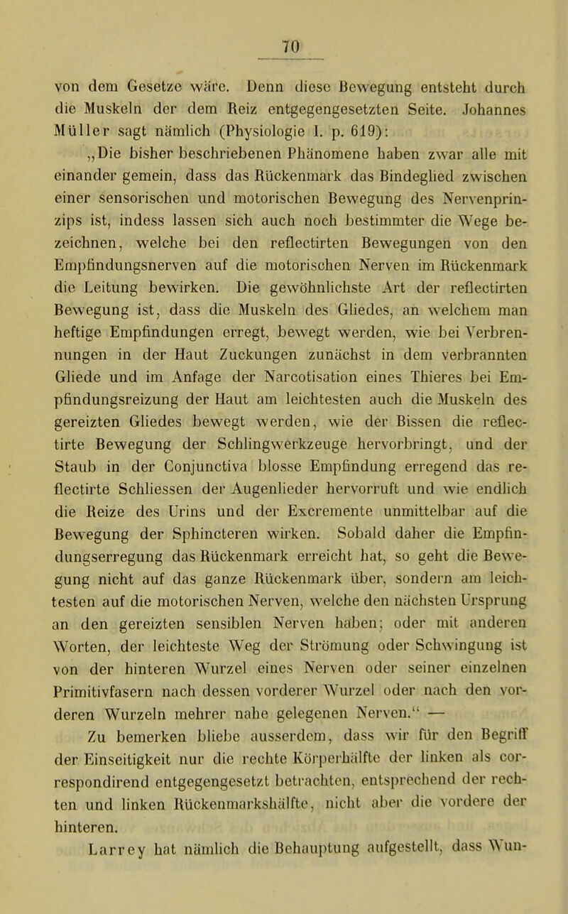 von dem Gesetze wäre. Denn diese Bewegung entsteht durch die Muskeln der dem Reiz entgegengesetzten Seite. Johannes Müller sagt nämlich (Physiologie I. p. 619): „Die bisher beschriebenen Phänomene haben zwar alle mit einander gemein, dass das Rückenmark das Bindeglied zwischen einer sensorischen und motorischen Bewegung des Nervenprin- zips ist, indess lassen sich auch noch bestimmter die Wege be- zeichnen, welche bei den reflectirten Bewegungen von den Empfindungsnerven auf die motorischen Nerven im Rückenmark die Leitung bewirken. Die gewöhnlichste Art der reflectirten Bewegung ist, dass die Muskeln des Gliedes, an welchem man heftige Empfindungen erregt, bewegt werden, wie bei Verbren- nungen in der Haut Zuckungen zunächst in dem verbrannten Gliede und im Anfage der Narcotisation eines Thieres bei Em- pfindungsreizung der Haut am leichtesten auch die Muskeln des gereizten Gliedes bewegt werden, wie der Bissen die reflec- tirte Bewegung der Schlingwerkzeuge hervorbringt, und der Staub in der Conjunctiva blosse Empfindung erregend das re- flectirte Schliessen der Augenlieder hervorruft und wie endlich die Reize des Urins und der Excremente unmittelbar auf die Bewegung der Sphincteren wirken. Sobald daher die Empfin- dungserregung das Rückenmark erreicht hat, so geht die Bew'e- gung nicht auf das ganze Rückenmark über, sondern am leich- testen auf die motorischen Nerven, welche den nächsten Ursprung an den gereizten sensiblen Nerven haben; oder mit anderen Worten, der leichteste Weg der Strömung oder Schwingung ist von der hinteren Wurzel eines Nerven oder seiner einzelnen Primitivfasern nach dessen vorderer Wurzel oder nach den vor- deren Wurzeln mehrer nahe gelegenen Nerven. — Zu bemerken bliebe ausserdem, dass wir für den Begriff der Einseitigkeit nur die rechte Körperhälfte der linken als cor- respondirend entgegengesetzt betrachten, entsprechend der rech- ten und linken Rückenmarkshälfte, nicht aber die vordere der hinteren. Larrey hat nämlich die Behauptung aufgestellt, dass Wun-