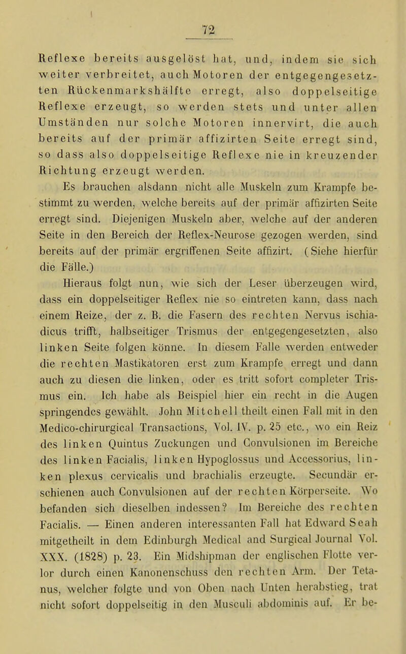 Reflexe bereits ausgelöst hat, und, indem sie sich weiter verbreitet, auch Motoren der entgegengesetz- ten Rückenmarkshiilfte erregt, also doppelseitige Reflexe erzeugt, so werden stets und unter allen Umständen nur solche Motoren innervirt, die auch bereits auf der primär affizirten Seite erregt sind, so dass also doppelseitige Reflexe nie in kreuzender Richtung erzeugt werden. Es brauchen alsdann nicht alle Muskeln zum Krämpfe be- stimmt zu werden, welche bereits auf der primär affizirten Seite erregt sind. Diejenigen Muskeln aber, welche auf der anderen Seite in den Bereich der Reflex-Neurose gezogen werden, sind bereits auf der primär ergriffenen Seite affizirt. (Siehe hierfür die Fälle.) Hieraus folgt nun, wie sich der Leser überzeugen wird, dass ein doppelseitiger Reflex nie so eintreten kann, dass nach einem Reize, der z. B. die Fasern des rechten Nervus ischia- dicus trifft, halbseitiger Trismus der entgegengesetzten, also linken Seite folgen könne. In diesem Falle werden entweder die rechten Mastikatoren erst zum Krämpfe erregt und dann auch zu diesen die hnken, oder es tritt sofort completer Tris- mus ein. Ich habe als Beispiel hier ein recht in die Augen springendes gewählt. John Mitchell theilt einen Fall mit in den Medico-chirurgical Transactions, Vol. IV. p. 25 etc., wo ein Reiz des linken Quintus Zuckungen und Gonvulsionen im Bereiche des linken Facialis, linken Ilypoglossus und Acccssorius, lin- ken plexus cervicalis und brachialis erzeugte. Secundär er- schienen auch Gonvulsionen auf der rechten Körperseite. Wo befanden sich dieselben indessen? Im Bereiche des rechten Facialis. — Einen anderen interessanten Fall hat Edward Seah mitgetheilt in dem Edinburgh Medical and Surgical Journal Vol. XXX. (1828) p. 23. Ein Midshipman der englischen Flotte ver- lor durch einen Kanonenschuss den rechten Arm. Der Teta- nus, welcher folgte und von Oben nach Unten herabstieg, trat nicht sofort doppelseitig in den Musculi abdominis auf. Er be-