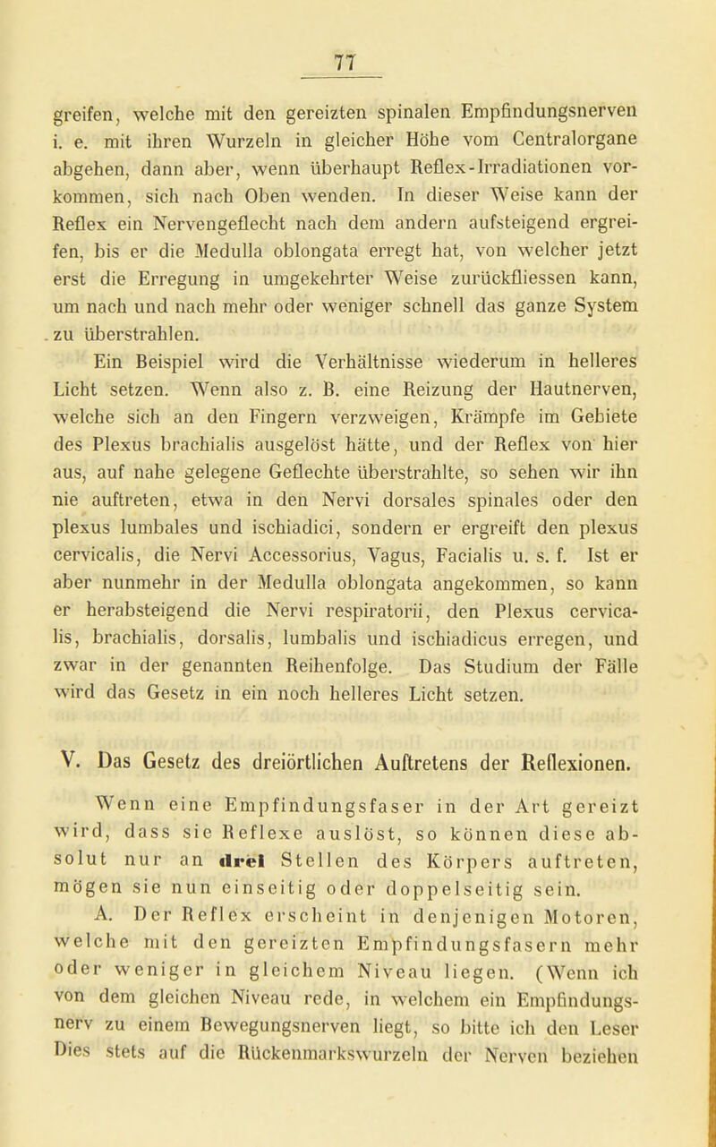 greifen, welche mit den gereizten spinalen Empfindungsnerveii i. e. mit ihren Wurzeln in gleicher Höhe vom Gentraiorgane abgehen, dann aber, wenn überhaupt Reflex-Irradiationen vor- kommen, sich nach Oben wenden. In dieser Weise kann der Reflex ein Nervengeflecht nach dem andern aufsteigend ergrei- fen, bis er die Medulla oblongata erregt hat, von welcher jetzt erst die Erregung in umgekehrter Weise zurückfliessen kann, um nach und nach mehr oder weniger schnell das ganze System zu überstrahlen. Ein Reispiel wird die Verhältnisse wiederum in helleres Licht setzen. Wenn also z. R. eine Reizung der Hautnerven, welche sich an den Fingern verzweigen, Krämpfe im Gebiete des Plexus brachialis ausgelöst hätte, und der Reflex von hier aus, auf nahe gelegene Geflechte überstrahlte, so sehen wir ihn nie auftreten, etwa in den Nervi dorsales spinales oder den plexus lumbales und ischiadici, sondern er ergreift den plexus cervicalis, die Nervi Accessorius, Vagus, Facialis u. s. f. Ist er aber nunmehr in der Medulla oblongata angekommen, so kann er herabsteigend die Nervi respiratorii, den Plexus cervica- lis, brachialis, dorsalis, lumbalis und ischiadicus erregen, und zwar in der genannten Reihenfolge. Das Studium der Fälle wird das Gesetz in ein noch helleres Licht setzen. V. Das Gesetz des dreiörtlichen Auftretens der Reflexionen. Wenn eine Empfindungsfaser in der Art gereizt wird, dass sie Reflexe auslöst, so können diese ab- solut nur an «Irel Stellen des Körpers auftreten, mögen sie nun einseitig oder doppelseitig sein. A. Der Reflex erscheint in denjenigen Motoren, welche mit den gereizten Empfindungsfasern mehr oder weniger in gleichem Niveau liegen. (Wenn ich von dem gleichen Niveau rede, in welchem ein Empfindungs- nerv zu einem Rewegungsnerven liegt, so bitte ich den Leser Dies stets auf die Rückenmarkswurzeln der Nerven beziehen