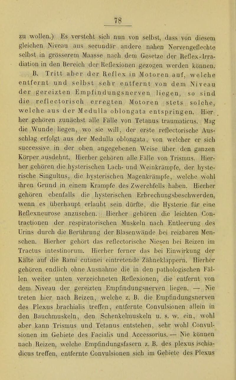 zu wollen.) Es versteht sich nun von selbst, dass von diesem gleichen Niveau aus secundar andere nahen Nervengeflechte selbst in grösserem Maasse nach dem Gesetze der Reflex-Irra- diation in den Bereich der Reflexionen gezogen werden können. B, Tritt aber der Reflex in Motoren auf, welche entfernt und selbst sehr entfernt von dem Niveau der gereizten Empfindungsnerven liegen, so sind die reflectorisch erregten Motoren stets solche, welche aus der Medulla oblongata entspringen. Hier her gehören zunächst alle Fälle von Tetanus traumaticus. Mag die Wunde liegen, wo sie will, der erste reflectorische Aus- schlag erfolgt aus der Medulla oblongata, von welcher er sich successive in der oben angegebenen Weise ülDer den ganzen Körper ausdehnt. Hierher gehören alle Fälle von Trismus. Hier- her gehören die hysterischen Lach- und Weinkrämpfe, der hyste- rische Singultus, die hysterischen Magenkrämpfe, welche wohl ihren Grund in einem Krämpfe des Zwerchfells haben. Hierher gehören ebenfalls die hysterischen Erbrechungsbeschwerden, wenn es überhaupt erlaubt sein dürfte, die Hysterie für eine Reflexneurose anzusehen. Hierher gehören die leichten Con- tractionen der respiratorischen Muskeln nach Entleerung des Urins durch die Berührung der Blasenwände bei reizbaren Men- schen. Hierher gehört das reflectorische Niesen bei Reizen im Tractus intestinorum. Hierher ferner das bei Einwirkung der Kälte auf die Rami cutanei eintretende Zähneklappern. Hierher gehören endlich ohne Ausnahme die in den pathologischen Fäl- len weiter unten verzeichneten Reflexionen, die entfernt von dem Niveau der gereizten Empfindungsnerven liegen. — Nie treten hier nach Reizen, welche z. B. die Empfindungsnerven des Plexus brachialis treffen, entfernte Convulsionen allein in den Bauchmuskeln, den Schenkelmuskeln u. s. w. ein, wohl aber kann Trismus und Tetanus entstehen, sehr wohl Convul- sionen im Gebiete des Facialis und Accessorius. — Nie können nach Reizen, welche Empfindungsfasern z. B. des plexus ischia- dicus treffen, entfernte Convulsionen sich im Gebiete des Plexus