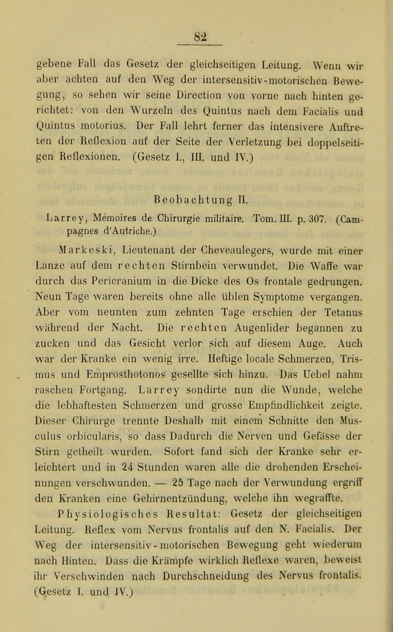 gebene Fall das Gesetz der gleichseitigen Leitung. Wenn wir aber achten auf den Weg der intersensitiv-motorischen Bewe- gung, so sehen wir seine Direction von vorne nach hinten ge- richtet: von den Wurzehi des Quintus nach dem Facialis und Quintus motorius. Der Fall lehrt ferner das intensivere Auftre- ten der Reflexion auf der Seite der Verletzung bei doppelseiti- gen Reflexionen, (Gesetz I,, III. und IV.) Beobachtung II. Larrey, Memoires de Chirurgie militaire, Tom, IIL p. 307. (Cam- pagnes d'Autriche.) Markeski, Lieutenant der Cheveaulegers, wurde mit einer Lanze auf dem rechten Stirnbein verwundet. Die Waffe war durch das Pericranium in die Dicke des Os frontale gedrungen. Neun Tage waren bereits ohne alle üblen Symptome vergangen. Aber vom neunten zum zehnten Tage erschien der Tetanus während der Nacht. Die rechten Augenlider begannen zu zucken und das Gesicht verlor sich auf diesem Auge. Auch war der Kranke ein wenig irre. Heftige locale Schmerzen, Tris- mus und Emprosthotonos gesellte sich hinzu. Das Uebel nahm raschen Fortgang. Larrey sondirte nun die Wunde, welche die lebhaftesten Schmerzen und grosse Empfindlichkeit zeigte. Dieser Chirurge trennte Deshalb mit einem Schnitte den Mus- culus orbicularis, so dass Dadurch die Nerven und Gefässe der Stirn getheilt wurden. Sofort fand sich der Kranke sehr er- leichtert und in 24 Stunden waren alle die drohenden Erschei- nungen verschwunden. — 25 Tage nach der Verwundung ergriff den Kranken eine Gehirnentzündung, welche ihn wegraffle. Physiologisches Resultat: Gesetz der gleichseitigen Leitung. Reflex vom Nervus frontalis auf den N. Facialis. Der Weg der intersensitiv - motorischen Bewegung geht wiederum nach Hinten. Dass die Krämpfe wirklich Reflexe waren, beweist ihr Verschwinden nach Durchschneidung des Nervus frontalis. (Gesetz I. und IV.)