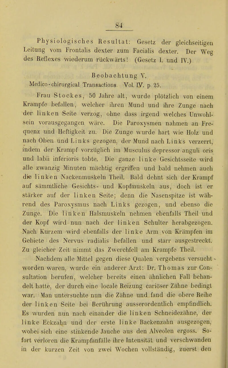 Physiologisches Resultat: Gesetz der gleichseitigen Leitung vom Frontalis dexter zum Facialis dexter. Der Weg des Reflexes wiederum rückwärts! (Gesetz I. und IV.) Beobachtung V. Medice-chirurgical Transactions. Vol. IV. p. 25. Frau Stockes, 50 Jahre alt, wurde plötzlich von einem Krämpfe befallen, welcher ihren Mund und ihre Zunge nach der linken Seite verzog, ohne dass irgend welches Unwohl- sein vorausgegangen wäre. Die Paroxysmen nahmen an Fre- quenz und Heftigkeit zu. Die Zunge wurde hart wie Holz und nach Oben und Links gezogen, der Mund nach Links verzerrt, indem der Krampf vorzüglich im Musculus depressor anguli oris und labii inferioris tobte. Die ganze linke Gesichtsseite wird alle zwanzig Minuten mächtig ergriffen und bald nehmen auch die linken Nackenmuskeln Theil. Bald dehnt sich der Krampf auf sämmtliche Gesichts- und Kopfmuskeln aus, doch ist er stärker auf der linken Seite; denn die Nasenspitze ist wäh- rend des Paroxysmus nach Links gezogen, und ebenso die Zunge. Die linken Halsmuskeln nehmen ebenfalls Theil und der Kopf wird nun nach der linken Schulter herabgezogen. Nach Kurzem wird ebenfalls der linke Arm von Krämpfen im Gebiete des Nervus radialis befallen und starr ausgestreckt. Zu gleicher Zeit nimmt das Zwerchfell am Krämpfe Theil. Nachdem alle Mittel gegen diese Qualen vergebens versucht - worden waren, wurde ein anderer Arzt: Dr. Thomas zur Con- sultation berufen, welcher bereits einen ähnlichen Fall behan- delt hatte, der durch eine locale Reizung cariöser Zähne bedingt war. Man untersuchte nun die Zähne und fand die obere Reihe der linken Seite bei Berührung ausserordentlich empfindlich. Es wurden nun nach einander die linken Schneidezähne, dei- linke Eckzahn und der erste linke Backenzahn ausgezogen, wobei sich eine stinkende Jauche aus den Alveolen ergoss. So- fort verloren die Krampfanfälle ihre Intensität und verschwanden in der kurzen Zeit von zwei Wochen vollständig, zuerst den