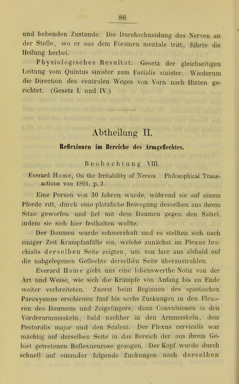 und bebenden Zustande. Die Durchschneidung des Nerven an der Stelle, wo er aus dem Foraraen mentale tritt, führte die Heilung herbei. Physiologisches Resultat: Gesetz der gleichseitigen Leitung vom Quintus sinister zum Facialis sinister. Wiederum die Direction des centralen Weges von Vorn nach Hinten ge- richtet. (Gesetz I. und IV.) Abtheilung II. Reflexioncu im Bereiche des Arnigeflechtcs. Beobachtung VHI. Everard Home, On the Irritability of Nerves. Philosophical Traus- actlons von 1801. p. 2. Eine Person von 30 Jahren wurde, wahrend sie auf einem Pferde ritt, durch eine plötzHche Bewegung desselben aus ihrem Sitze geworfen und fiel mit dem Daumen gegen den Sattel, indem sie sich hier festhalten wollte. Der Daumen wurde schmerzhaft und es stellten sich nach einiger Zeit Krampfanfälle ein, welche zuurächst im Plexus bra- chialis derselben Seite zeigten, um von hier aus alsbald auf die nahgelegenen Geflechte derselben Seite überzustrahlen. Everard Home giebt uns eine lobenswerthe Notiz von der Art und Weise, wie sich die Krämpfe von Anfang bis zu Ende weiter verbreiteten. Zuerst beim Beginnen des spastischen Paroxysmus erschienen fünf bis sechs Zuckungen in den Flexo- ren des Daumens und Zeigefingers; dann Convulsionen in den Vorderarmmuskeln, Iiald nachher in den Arramuskeln, dem Pectoralis major und den Scaleni. Der Plexus cervicalis war mächtig auf derselben Seite in das Bereich der aus ihrem Ge- biet getretenen Reflexneurose gezogen. Der Kopf wurde durch schnell auf einander folgende Zuckungen nach derselben