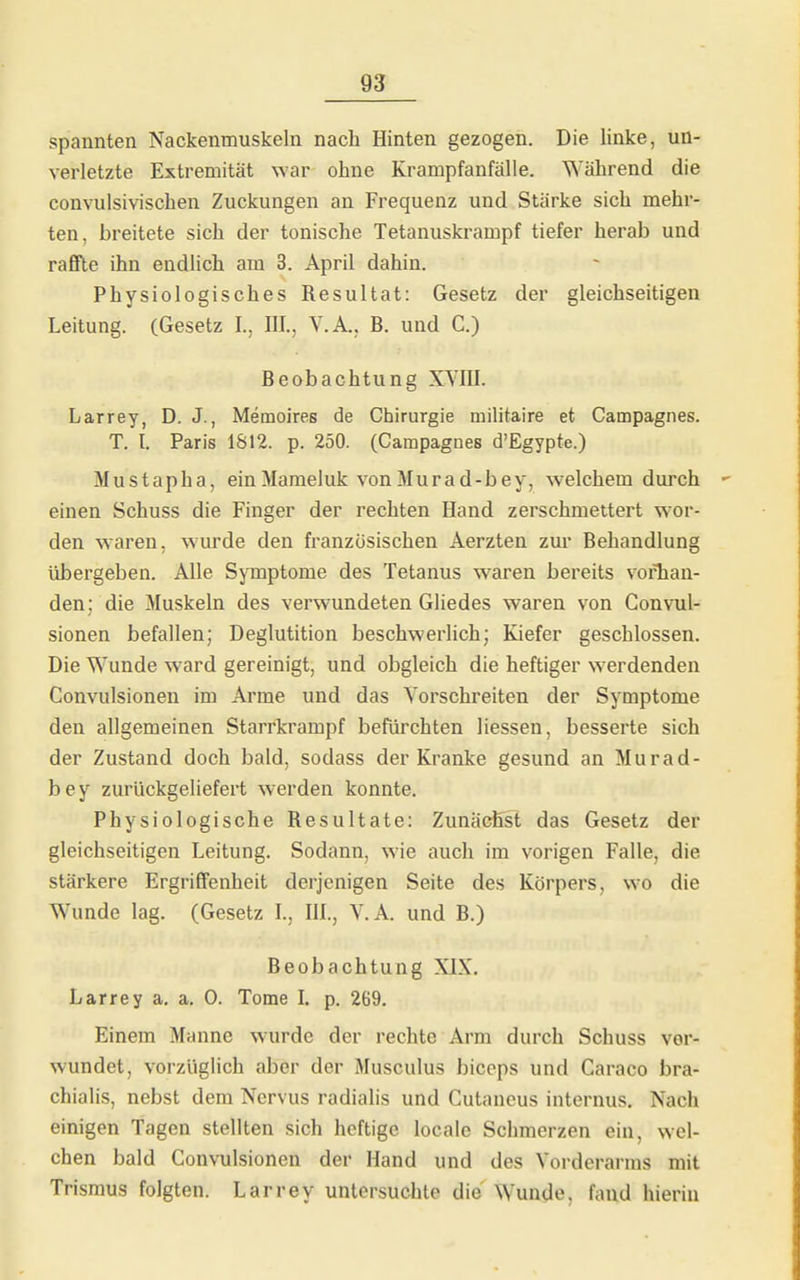 spannten Nackenmuskeln nach Hinten gezogen. Die linke, un- verletzte Extremität war ohne Krampfanfälle. Während die convulsivischen Zuckungen an Frequenz und Stärke sich mehr- ten, breitete sich der tonische Tetanuskrampf tiefer herab und rafifle ihn endlich am 3. April dahin. Physiologisches Resultat: Gesetz der gleichseitigen Leitung. (Gesetz I., III., V.A., B. und C.) Beobachtung XVIII. Larrey, D. J., Memoires de Chirurgie militaire et Campagnes. T. I. Paris 1S12. p. 250. (Campagnes d'Egypte.) Mustapha, ein Mameluk von Murad-bey, welchem durch einen Schuss die Finger der rechten Hand zerschmettert wor- den waren, wurde den französischen Aerzten zur Behandlung übergeben. Alle Symptome des Tetanus waren bereits vorhan- den; die Muskeln des verwundeten Gliedes waren von Convul- sionen befallen; Deglutition beschwerlich; Kiefer geschlossen. Die Wunde ward gereinigt, und obgleich die heftiger werdenden Convulsionen im Arme und das Yorschreiten der Symptome den allgemeinen Starrkrampf befürchten Hessen, besserte sich der Zustand doch bald, sodass der Kranke gesund an Murad- bey zurückgeliefert werden konnte. Physiologische Resultate: Zunächst das Gesetz der gleichseitigen Leitung. Sodann, wie auch im vorigen Falle, die stärkere ErgrifiFenheit derjenigen Seite des Körpers, wo die Wunde lag. (Gesetz L, IIL, V.A. und B.) Beobachtung XIX. Larrey a. a, 0. Tome l. p. 269, Einem Manne wurde der rechte Arm durch Schuss ver- wundet, vorzüglich aber der Musculus biceps und Caraco bra- chialis, nebst dem Nervus radialis und Cutancus internus. Nach einigen Tagen stellten sich heftige locale Schmerzen ein, wel- chen bald Convulsionen der Hand und des Vorderarms mit Trismus folgten. Larrey untersuchte die Wunde, faud hierin