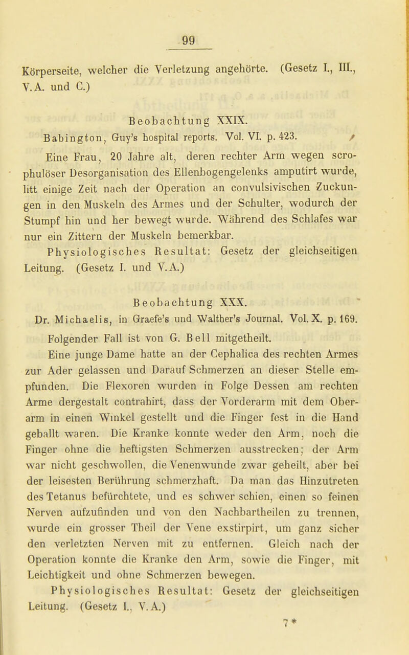 Körperseite, welcher die Verletzung angehörte. (Gesetz I., m., V.A. und C.) Beobachtung XXIX. Babington, Guy's hospital reports. Vol. VI. p. 423. / Eine Frau, 20 Jahre alt, deren rechter Arm wegen scro- phulöser Desorganisation des Ellenl)ogengelenks amputirt wurde, litt einige Zeit nach der Operation an convulsivischen Zuckun- gen in den Muskeln des Armes und der Schulter, wodurch der Stumpf hin und her bewegt wurde. Während des Schlafes war nur ein Zittern der Muskeln bemerkbar. Physiologisches Resultat: Gesetz der gleichseitigen Leitung. (Gesetz I. und V.A.) Beobachtung XXX. Dr. Michaelis, in Graefe's und Walther's Journal. Vol.X, p. 169. Folgender Fall ist von G. Bell mitgetheilt. Eine junge Dame hatte an der Cephalica des rechten Armes zur Ader gelassen und Darauf Schmerzen an dieser Stelle em- pfunden. Die Flexoren wurden in Folge Dessen am rechten Arme dergestalt contrahirt, dass der Vorderarm mit dem Ober- arm in einen Wmkel gestellt und die Finger fest in die Hand geballt waren. Die Kranke konnte weder den Arm, noch die Finger ohne die heftigsten Schmerzen ausstrecken: der Arm war nicht geschwollen, die Venenwunde zwar geheilt, aber bei der leisesten Berührung schmerzhaft. Da man das Hinzutreten des Tetanus befürchtete, und es schwer schien, einen so feinen Nerven aufzufinden und von den Nachbartheilen zu trennen, wurde ein grosser Theil der Vene exstirpirt, um ganz sicher den verletzten Nerven mit zu entfernen. Gleich nach der Operation konnte die Kranke den Arm, sowie die Finger, mit Leichtigkeit und ohne Schmerzen bewegen. Physiologisches Resultat: Gesetz der gleichseitigen Leitung. (Gesetz I.. V.A.)