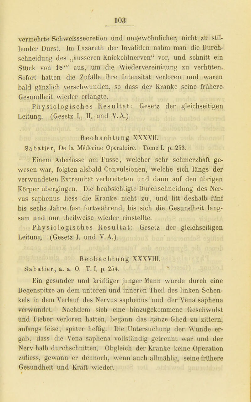 vermehrte Schweisssecretion und ungewöhnlicher, nicht zu stil- lender Durst. Im Lazareth der Invaliden nahm man die Durch- schneidung des „äusseren Kniekehlnerven vor, und schnitt ein Stück von 18' aus, um die Wiedervereinigung zu verhüten. Sofort hatten die Zufälle ihre Intensität verloren und waren bald gänzlich verschwunden, so dass der Kranke seine frühere- Gesundheit wieder erlangte. Physiologisches Resultat: Gesetz der gleichseitigen Leitung. (Gesetz I,, II, und V.A.) Beobachtung XXXVII. Sabatier, De la Medeciue Operatoire. Tome I. p. 253. Einem Aderlasse am Fusse, welcher sehr schmerzhaft ge- wesen war, folgten alsbald Convulsionen, welche sich längs der verwundeten Extremität verbreiteten und dann auf den übrigen Körper übergingen. Die beabsichtigte Durchschneidung des Ner- vus saphenus liess die Kranke nicht zu, und litt deshalb fünf bis sechs Jahre fast fortwährend, bis sich die Gesundheit lang- sam und nur theilvveise wieder einstellte. Physiologisches Resultat: Gesetz der gleichseitigen Leitung. (Gesetz L und V.A.) Beobachtung XXXVIIL Sabatier, a. a. 0. T. l p. 254. Ein gesunder und kräftiger junger Mann wurde durch eine Degenspitze an dem unteren und inneren Theil des linken Schen- kels in dem Verlauf des Nervus saphenus und der Vena saphena verwundet. Nachdem sich eine hinzugekommene Geschwulst und Fieber verloren hatten, begann das ganze Glied zu zittern, anfangs leise, später heftig. Die Untersuchung der Wunde er- gab, dass die Vena saphena vollständig getrennt war und der Nerv halb durchschnitten. Obgleich der Kranke keine Operation ziiliess, gewann er dennoch, wenn auch allmählig, seine frühere Gesundheit und Kraft wieder.