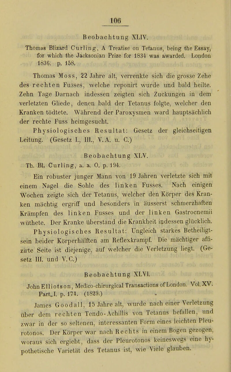 Beobachtung XLIV. Thomas Blizard Curling, A Treatise ou Tetanus, being the Essay, for whicb the Jacksonian Prize for 1834 was awarded. London 1836. p. 158, Thomas Moss, 22 Jahre alt, verrenkte sich die grosse Zehe des rechten Fusses, welche reponirt wurde und bald heilte. Zehn Tage Darnach indessen zeigten sich Zuckungen in dem verletzten Gliede, denen bald der Tetanus folgte, welcher den Kranken tödtete. Während der Paroxysmen ward hauptsächlich der rechte Fuss heimgesucht. Physiologisches Resultat: Gesetz der gleichseitigen Leitung. (Gesetz L, III., V.A: u. C.) Beobachtung XLV. Th. Bl. Curling, a. a. 0. p. 194. Ein robuster junger Mann von 19 Jahren verletzte sich mit einem Nagel die Sohle des linken Fusses. Nach einigen Wochen zeigte sich der Tetanus, welcher den Körper des Kran- ken mächtig ergriff und besonders in äusserst schmerzhaften Krämpfen des linken Fusses und der linken Gastrocnemii wüthete. Der Kranke überstand die Krankheit indessen glücklich. Physiologisches Resultat: Ungleich starkes Betheiligt- sein beider Körperhälften am Reflexkrampf. Die mächtiger affi- zirte Seite ist diejenige, auf welcher die Verletzung liegt. (Ge- setz in. und V.C.) Beobachtung XLVL John E11 i 01 s 0 n, Medico-cbirurgical Transactions of London. Vol. XV. Part,L p. 174. (1829.) James Goodall, 15 Jahre alt, wurde nach einer Verletzung über dem rechten Tendo-Achillis von Tetanus befallen, und zwar in der so seltenen, interessanten Form eines leichten Pleu- rotonos. Der Körper war nach Rechts in einem Bogen gezogen, woraus sich ergiebt, dass der Pleurotonos keineswegs eine hy- pothetische Varietät des Tetanus ist, wie Viele glauben.