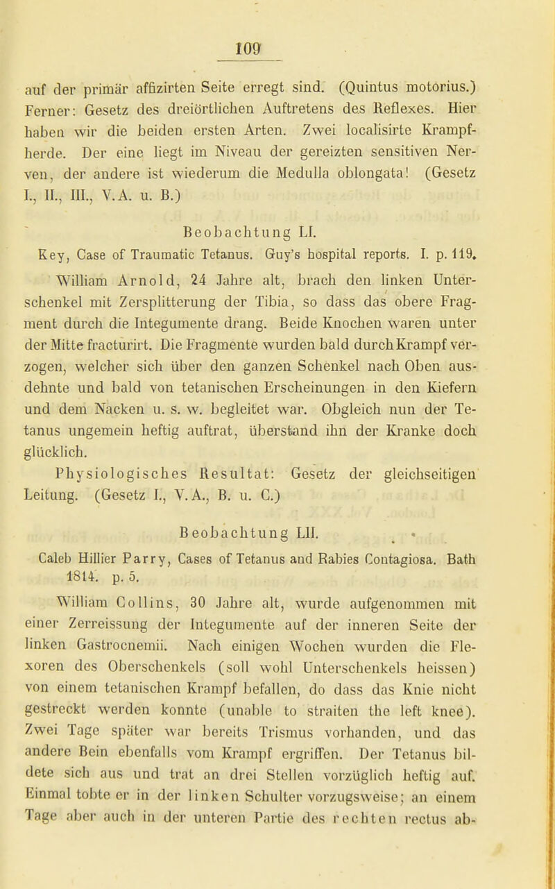 auf der primär affizirten Seite erregt sind. (Quintus motorius.) Ferner: Gesetz des dreiörtlichen Auftretens des Reflexes. Hier haben wir die beiden ersten Arten. Zwei locahsirte Kranipf- herde. Der eine liegt im Niveau der gereizten sensitiven Ner- ven, der andere ist wiederum die MedulJa oblongata! (Gesetz I., II., III., V.A. u. B.) Beobachtung LI. Key, Gase of Traumatic Tetanus. Guy's hospital reports. I. p. 119, William Arnold, 24 Jahre alt, brach den linken Unter- schenkel mit Zersplitterung der Tibia, so dass das obere Frag- ment durch die Integumente drang. Beide Knochen waren unter der Mitte fracturirt. Die Fragmente wurden bald durch Krampf ver- zogen, welcher sich über den ganzen Schenkel nach Oben aus- dehnte und bald von tetanischen Erscheinungen in den Kiefern und dem Nacken u. s. w. begleitet war. Obgleich nun der Te- tanus ungemein heftig auftrat, überstand ihn der Kranke doch glücklich. Physiologisches Resultat: Gesetz der gleichseitigen Leitung. (Gesetz I., V. A., B. u. C.) Beobachtung LH. Caleb Hillier Parry, Cases of Tetanus and Rabies Contagiosa. Bath 1814. p. 5, William Co II ins, 30 Jahre alt, wurde aufgenommen mit einer Zerreissung der Integumente auf der inneren Seite der linken Gastrocnemii. Nach einigen Wochen wurden die Fle- xoren des Oberschenkels (soll wohl Unterschenkels heissen) von einem tetanischen Krampf befallen, do dass das Knie nicht gestreckt werden konnte (unable to straiten the left knee). Zwei Tage später war bereits Trismus vorhanden, und das andere Bein ebenfalls vom Krampf ergriffen. Der Tetanus bil- dete sich aus und trat an drei Stellen vorzüglich heftig auf. Einmal tobte er in der linken Schulter vorzugsweise; an einem Tage aber auch in der unteren Partie des rechten rectus ab-