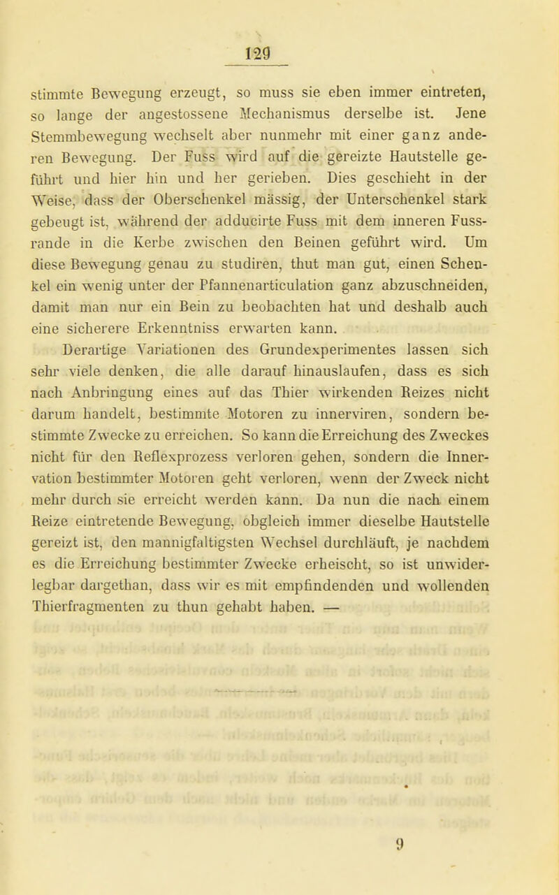 stimmte Bewegung erzeugt, so muss sie eben immer eintreten, so lange der angestossene Mechanismus derselbe ist. Jene Stemmbewegung wechselt aber nunmehr mit einer ganz ande- ren Bewegung. Der Fuss wird auf die gereizte Hautstelle ge- führt und hier hin und her gerieben. Dies geschieht in der Weise, dass der Oberschenkel massig, der Unterschenkel stark gebeugt ist, wahrend der adducirte Fuss mit dem inneren Fuss- rande in die Kerbe zwischen den Beinen geführt wird. Um diese Bewegung genau zu studiren, thut man gut, einen Schen- kel ein wenig unter der Pfannenarticulation ganz abzuschneiden, damit man nur ein Bein zu beobachten hat und deshalb auch eine sicherere Erkenntniss erwarten kann. Derartige Variationen des Grundexperimentes lassen sich sehr viele denken, die alle darauf hinauslaufen, dass es sich nach Anbringung eines auf das Thier wirkenden Reizes nicht darum handelt, bestimmte Motoren zu innerviren, sondern be- stimmte Zwecke zu erreichen. So kann die Erreichung des Zweckes nicht für den Reflexprozess verloren gehen, sondern die Inner- vation bestimmter Motoren geht verloren, wenn der Zweck nicht mehr durch sie erreicht werden kann. Da nun die nach einem Reize eintretende Bewegung, obgleich immer dieselbe Hautstelle gereizt ist, den mannigfaltigsten Wechsel durchläuft, je nachdem es die Erreichung bestimmter Zwecke erheischt, so ist unwider- legbar dargethan, dass wir es mit empfindenden und wollenden Thierfragmenten zu thun gehabt haben. — 9