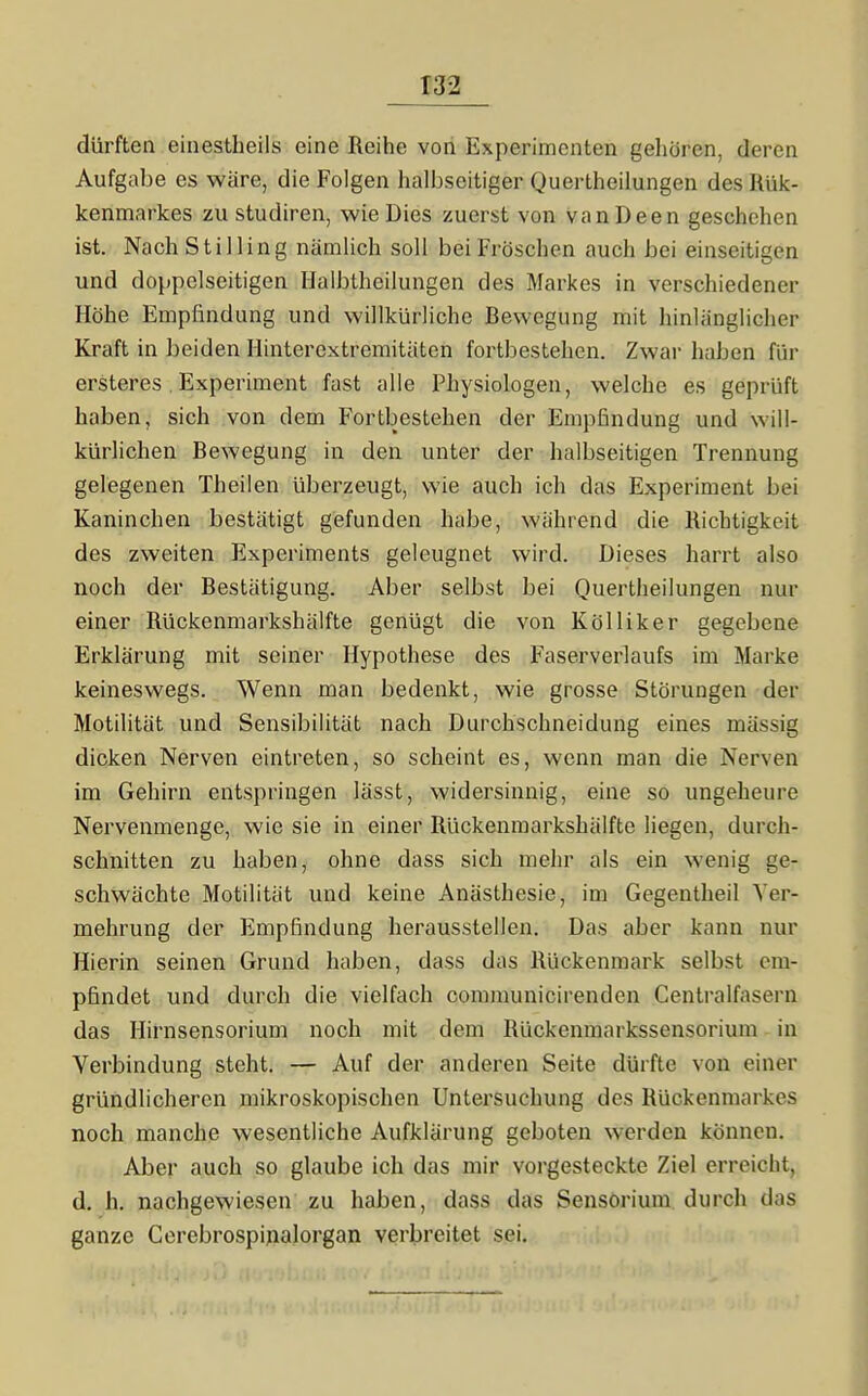 dürften einestheils eine Reihe von Experimenten geliören, deren Aufgabe es wäre, die Folgen halbseitiger Quertheilungen des Hülc- kenmarkes zu studiren, wie Dies zuerst von vanDeen geschehen ist. Nach St Illing nämlich soll bei Fröschen auch bei einseitigen und doppelseitigen Halbtheilungen des Markes in verschiedener Höhe Empfindung und willkürliche Bewegung mit hinlänglicher Kraft in beiden Hinterextremitiiten fortbestehen. Zwar haben für ersteres. Experiment fast alle Physiologen, welche es geprüft haben, sich von dem Fortbestehen der Empfindung und will- kürlichen Bewegung in den unter der halbseitigen Trennung gelegenen Theilen überzeugt, wie auch ich das Experiment bei Kaninchen bestätigt gefunden habe, während die Richtigkeit des zweiten Experiments geleugnet wird. Dieses harrt also noch der Bestätigung. Aber selbst bei Quertheilungen nur einer Rückenmarkshälfte genügt die von Kölliker gegebene Erklärung mit seiner Hypothese des Faserverlaufs im Marke keineswegs. Wenn man bedenkt, wie grosse Störungen der Motilität und Sensibilität nach Durchschneidung eines massig dicken Nerven eintreten, so scheint es, wenn man die Nerven im Gehirn entspringen lässt, widersinnig, eine so ungeheure Nervenmenge, wie sie in einer Rückenmarkshälfte liegen, durch- schnitten zu haben, ohne dass sich mehr als ein wenig ge- schwächte Motilität und keine Anästhesie, im Gegentheil Ver- mehrung der Empfindung herausstellen. Das aber kann nur Hierin seinen Grund haben, dass das Rückenmark selbst em- pfindet und durch die vielfach communicirenden Centraifasern das Hirnsensorium noch mit dem Rückenmarkssensoriura in Verbindung steht. — Auf der anderen Seite dürfte von einer gründlicheren mikroskopischen Untersuchung des Rückenmarkes noch manche wesentliche Aufklärung geboten werden können. Aber auch so glaube ich das mir vorgesteckte Ziel erreicht, d. h. nachgewiesen zu haben, dass das Sensorium durch das ganze Corebrospijnalorgan verbreitet sei.