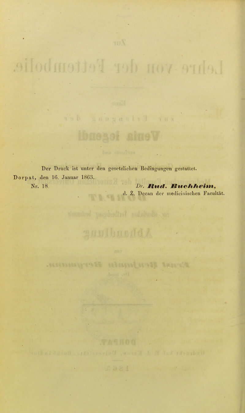 Der Druck ist unter den gesetzlichen Bedingungen gestattet. Dorpat, den 16. Januar 1863. Nr. 18 Dr. Mtutl. Btteltheim, d. Z. Decan der medicinischen Facultät.