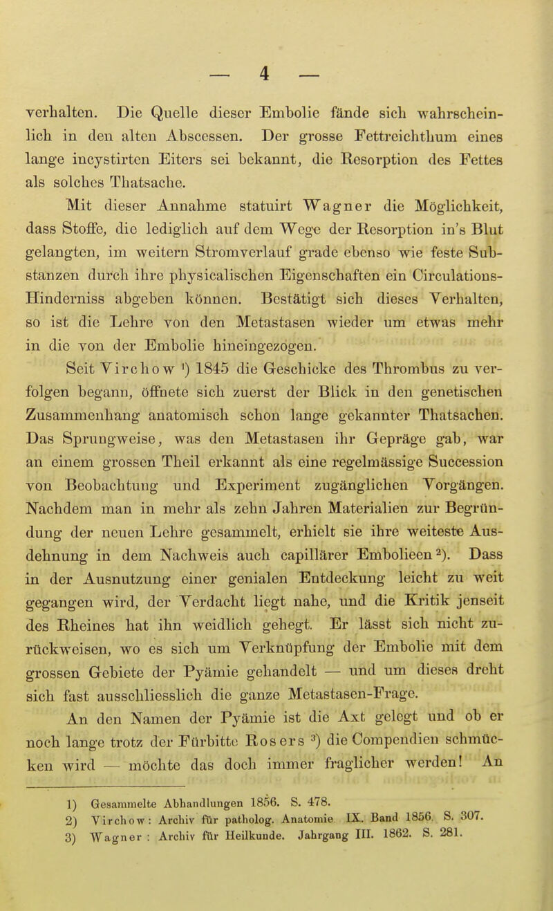 verhalten. Die Quelle dieser Emholie fände sich wahrschein- lich in den alten Abscessen. Der grosse Fettreichthum eines lange incystirten Eiters sei bekannt, die Resorption des Fettes als solches Thatsache. Mit dieser Annahme statuirt Wagner die Möglichkeit, dass Stoffe, die lediglich auf dem Wege der Resorption in's Blut gelangten, im weitern Stromverlauf grade ebenso wie feste Sub- stanzen durch ihre physicalischen Eigenschaften ein Circulations- Hinderniss abgeben können. Bestätigt sich dieses Verhalten, so ist die Lehre von den Metastasen wieder um etwas mehr in die von der Embolie hineingezogen. Seit Virchow ') 1845 die Geschicke des Thrombus zu ver- folgen begann, öffnete sich zuerst der Blick in den genetischen Zusammenhang anatomisch schon lange gekannter Thatsachen. Das Sprungweise, was den Metastasen ihr Gepräge gab, war an einem grossen Theil erkannt als eine regelmässige Succession von Beobachtung und Experiment zugänglichen Vorgängen. Nachdem man in mehr als zehn Jahren Materialien zur Begrün- dung der neuen Lehre gesammelt, erhielt sie ihre weiteste Aus- dehnung in dem Nachweis auch capillärer Embolieen2). Dass in der Ausnutzung einer genialen Entdeckung leicht zu weit gegangen wird, der Verdacht liegt nahe, und die Kritik jenseit des Rheines hat ihn weidlich gehegt. Er lässt sich nicht zu- rückweisen, wo es sich um Verknüpfung der Embolie mit dem grossen Gebiete der Pyämie gehandelt — und um dieses dreht sich fast ausschliesslich die ganze Metastasen-Frage. An den Namen der Pyämie ist die Axt gelegt und ob er noch lange trotz der Fürbitte Rosers 3) die Oompendien schmüc- ken wird - - möchte das doch immer fraglicher werden! An 1) Gesammelte Abhandlungen 1856. S. 478. 2) Virchow: Archiv für patholog. Anatomie IX. Band 1856. S. 307. 3) Wagner : Archiv für Heilkunde. Jahrgang III. 1862. S. 281.