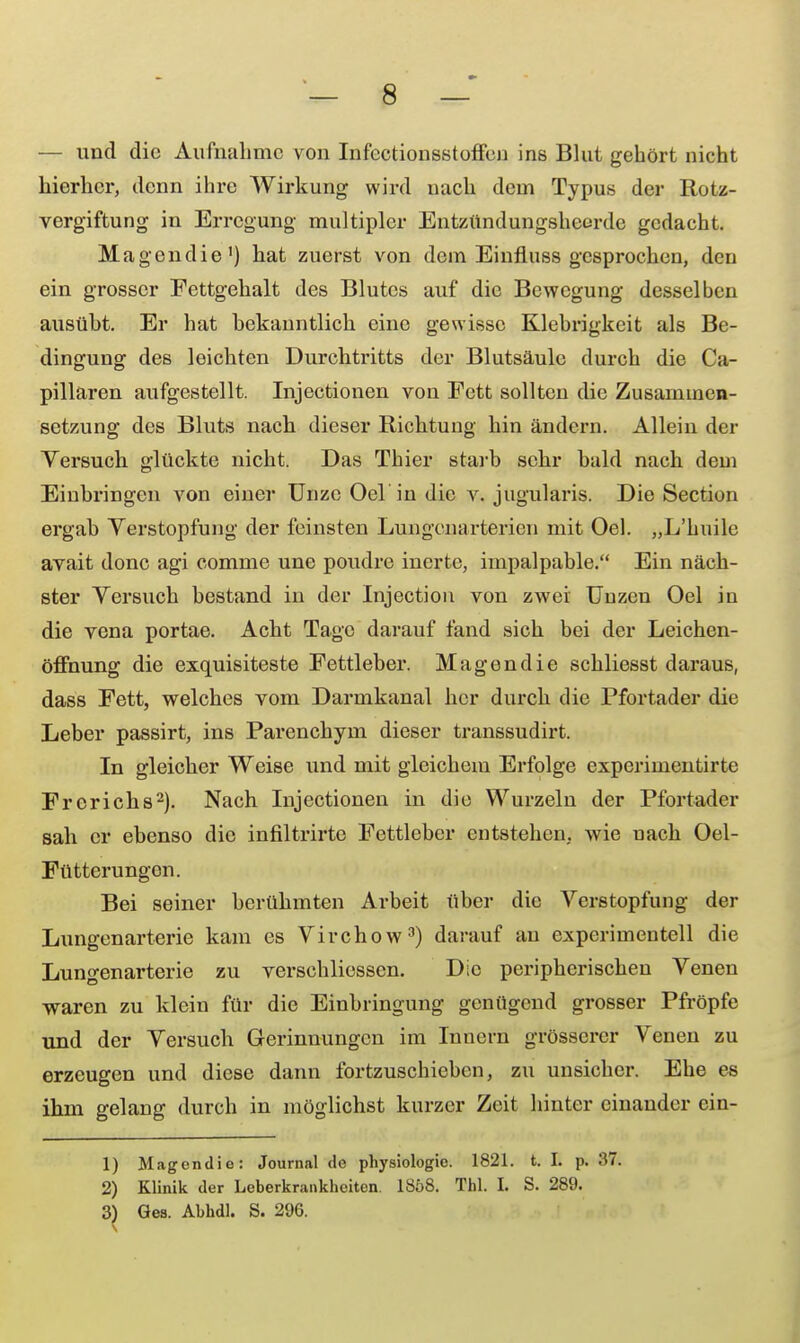 — und die Aufnahme von Infcctionsstoffen ins Blut gehört nicht hierher, denn ihre Wirkung wird nach dem Typus der Rotz- vergiftung in Erregung multipler Entzündungsheerde gedacht. Magendie1) hat zuerst von dem Einfluss gesprochen, den ein grosser Fettgehalt des Blutes auf die Bewegung desselben ausüht. Er hat bekanntlich eine gewisse Klebrigkeit als Be- dingung des leichten Durchtritts der Blutsäule durch die pa- pillären aufgestellt. Injectionen von Fett sollten die Zusammen- setzung des Bluts nach dieser Richtung hin ändern. Allein der Versuch glückte nicht. Das Thier starb sehr bald nach dem Einbringen von einer Unze Oel'in die v. jugularis. Die Section ergab Verstopfung der feinsten Lungenarterien mit Oel. „L'huile avait donc agi comme une poudre inerte, impalpable. Ein näch- ster Versuch bestand in der Injection von zwei Unzen Oel in die vena portae. Acht Tage darauf fand sich bei der Leichen- öffnung die exquisiteste Fettleber. Magendie schliesst daraus, dass Fett, welches vom Darmkanal her durch die Pfortader die Leber passirt, ins Parenchym dieser transsudirt. In gleicher Weise und mit gleichem Erfolge experimentirte Frerichs2). Nach Injectionen in die Wurzeln der Pfortader sah er ebenso die infiltrirte Fettleber entstehen, wie nach Oel- Fütterungon. Bei seiner berühmten Arbeit über die Verstopfung der Lungenarterie kam es Virchow3) darauf au experimentell die Lungenarterie zu verschliessen. Die peripherischen Venen waren zu klein für die Einbringung genügend grosser Pfropfe und der Versuch Gerinnungen im Inuern grösserer Venen zu erzeugen und diese dann fortzuschieben, zu unsicher. Ehe es ihm gelang durch in möglichst kurzer Zeit hinter einander cin- 1) Magendie: Journal de physiologie. 1821. t. I. p. 37. 2) Klinik der Leberkrankheiten. 1858. Tbl. I. S. 289. 3) Ges. Abhdl. S. 296.