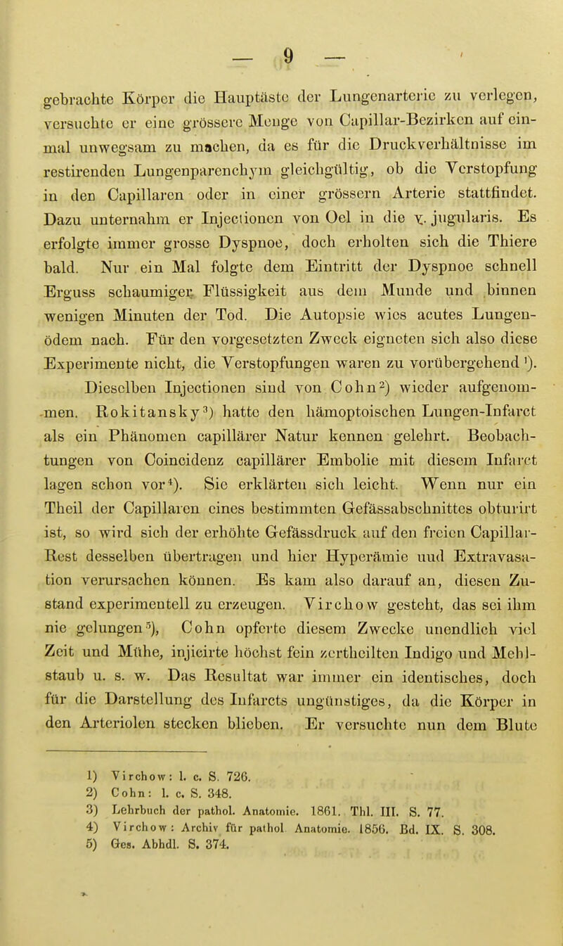 gebrachte Körper die Hauptäste der Lungenarteric zu verlegen, versuchte er eine grössere Menge von Capillar-Bezirkcn auf ein- mal unwegsam zu machen, da es für die Druckverhältnisse im restirenden Lungenparenchym gleichgültig, ob die Verstopfung in den Capillarcn oder in einer grössern Arterie stattfindet. Dazu unternahm er Injectioncn von Oel in die v- jugularis. Es erfolgte immer grosse Dyspnoe, doch erholten sich die Thiere bald. Nur ein Mal folgte dem Eintritt der Dyspnoe schnell Erguss schaumiger. Flüssigkeit aus dem Munde und binnen wenigen Minuten der Tod. Die Autopsie wies acutes Lungen- ödem nach. Für den vorgesetzten Zweck eigneten sich also diese Experimente nicht, die Verstopfungen waren zu vorübergehend'). Dieselben Injectionen sind von Cohn2) wieder aufgenom- men. Rokitansky3) hatte den hämoptoischen Lungen-Infarct als ein Phänomen capillärer Natur kennen gelehrt. Beobach- tungen von Ooincidenz capillärer Embolie mit diesem Iufarct lagen schon vor4). Sie erklärten sich leicht. Wenn nur ein Theil der Capillaren eines bestimmten Gefässabschnittes obturirt ist, so wird sich der erhöhte Gefässdruck auf den freien Capillai- Itest desselben übertrugen und hier Hyperämie uud Extravasa- ten verursachen können. Es kam also darauf an, diesen Zu- stand experimentell zu erzeugen. Virchow gesteht, das sei ihm nie gelungen5), Cohn opferte diesem Zwecke unendlich viel Zeit und Mühe, injicirte höchst fein zertheilten Indigo und Mehl- staub u. s. w. Das Resultat war immer ein identisches, doch für die Darstellung des Iufarcts ungünstiges, da die Körper in den Arteriolen stecken blieben. Er versuchte nun dem Blute 1) Virchow: 1. c. S. 726. 2) Cohn: 1. c. S. 348. 3) Lehrbuch der pathol. Anatomie. 1861. Thl. III. S. 77. 4) Virchow: Archiv für pathol Anatomie. 1856. Bd. IX. S. 308. 5) Ges. Abhdl. S. 374.