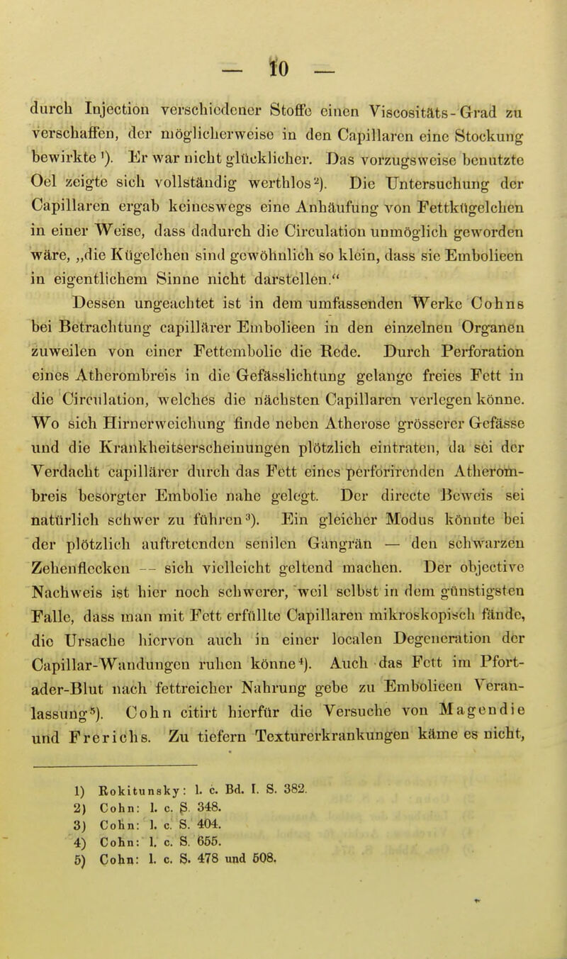 durch Injection verschiedener Stoffe einen Viscositäts-Grad zu verschaffen, der möglicherweise in den Capillaren eine Stockung bewirkte'). Er war nicht glücklicher. Das vorzugsweise benutzte Oel zeigte sich vollständig werthlos2). Die Untersuchung der Capillaren ergab keineswegs eine Anhäufung von Fettkugclchen in einer Weise, dass dadurch die Circulation unmöglich geworden wäre, „die Kügelchen sind gewöhnlich so klein, dass sie Embolieen in eigentlichem Sinne nicht darstellen. Dessen ungeachtet ist in dem umfassenden Werke Cohns bei Betrachtung capillärer Embolieen in den einzelnen Organen zuweilen von einer Fettcmbolic die Rede. Durch Perforation eines Atherombreis in die Gefässlichtung gelange freies Fett in die Circulation, welches die nächsten Capillaren verlegen könne. Wo sich Hirnerweichung finde neben Atherose grösserer Gefässe und die Krankheitserscheinungen plötzlich eintraten, da sei der Verdacht capillärer durch das Fett eines perforirenden Atherom- breis besorgter Embolie nahe gelegt. Der direetc Beweis sei natürlich schwer zu führen3). Ein gleicher Modus könnte bei der plötzlich auftretenden senilen Gangrän — den schwarzen Zehenflecken - sich vielleicht geltend machen. Der objective Nachweis ist hier noch schwerer, weil selbst in dem günstigsten Falle, dass man mit Fett erfüllte Capillaren mikroskopisch fände, die Ursache hiervon auch in einer localen Degeneration der Capillar-Wandungen ruhen könne4). Auch das Fett im Pfort- ader-Blut nach fettreicher Nahrung gebe zu Embolieen Veran- lassung5). Cohn citirt hierfür die Versuche von Magen die und Frerichs. Zu tiefern Texturerkrankungen käme es nicht, 1) Rokitunsky: 1. c. Bd. I. S. 382. 2) Cohn: 1. c. S 348. 3) Cohn: 1. c. S. 404. 4) Cohn: 1. c. S. 655. 5) Cohn: 1. c S. 478 und 508.