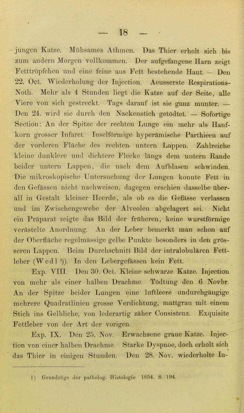 jungen Katze. Mühsames Athmen. Das Thier erholt sich bis zum andern Morgen vollkommen. Der aufgefangene Harn zeigt Fetttröpfchen und eine feine aus Fett bestehende Haut. — Den 22. Oct. Wiederholung der Injection. Aeusserste Respirations- Noth. Mehr als 4 Stunden liegt die Katze auf der Seite, alle Viere von sich gestreckt. Tags darauf ist sie ganz munter. — Den 24. wird sie dureb den Nackenstich getödtet. — Sofortige Section: An der Spitze der rechten Lunge ein mehr als Hanf- korn grosser Infarct. Inselförmige hyperämische Parthieen auf der vorderen Fläche des rechten untern Lappen. Zahlreiche kleine dunklere und dichtere Flecke längs dem untern Rande beider untern Lappen, die nach dem Aufblasen schwinden. Die mikroskopische Untersuchung der Lungen konnte Fett in den Gefässen nicht nachweisen, dagegen erschien dasselbe über- all in Gestalt kleiner Heerde, als ob es die Gefässe verlassen und im Zwischengewebe der Alveolen abgelagert sei. Nicht ein Präparat zeigte das Bild der früheren, keine wui'stförmige verästelte Anordnung. An der Leber bemerkt man schon auf der Oberfläche regelmässige gelbe Punkte besonders in den grös- seren Lappen. Beim Durchschnitt Bild der intralobulären Fett- leber (Wedl ')). In den Lebergefässen kein Fett. Exp. VIII. Den 30. Oct. Kleine schwarze Katze. Injection von mehr als einer halben Drachme. Tödtung den 6. Novbr. An der Spitze beider Lungen eine luftleere undurchgängige mehrere Quadratlinien grosse Verdichtung, mattgrau mit einem Stich ins Gelbliche, von lederartig zäher Consistenz. Exquisite Fettleber von der Art der vorigen. Exp. IX. Den 25. Nov. Erwachsene graue Katze. Injec- tion von einer halben Drachme. Starke Dvspnoe, doch erholt sich das Thier in einigen Stunden. Den 28. Nov. wiederholte In- 1) Grundzflge iler patholog. Histologie 1854. S. 194.