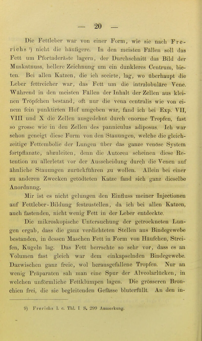 Die Fcttleber war von einer Form, wie sie nach Fre- richs ') nicht die häufigere. In den meisten Fallen soll das Fett um Pfortaderäöte lagern, der Durchschnitt das Bild der Muskatnuss, hellere Zeichnung um ein dunkleres Centrum, bie- ten. Bei allen Katzen, die ich secirte, lag, wo überhaupt die Leber fettreicher war, das Fett um die intralobuläre Yene. Während in den meisten Fällen der Inhalt der Zellen aus klei- nen Tröpfchen bestand, oft nur die vena centralis wie von ei- nem fein punktirten Hof umgeben war, fand ich bei Exp. TU, VIII und X die Zellen ausgedehnt durch enorme Tropfen, fast so grosse wie in den Zellen des panniculus adiposus. Ich war schon geneigt diese Form von den Stauungen, welche die gleich- zeitige Fettembolie der Lungen über das ganze venöse System fortpflanzte, abzuleiten, denn die Autoren scheinen diese Re- tention zu allerletzt vor der Ausscheidung durch die Yenen auf ähnliche Stauungen zurückführen zu wollen. Allein bei einer zu anderen Zwecken getödteten Katze fand sich ganz dieselbe Anordnung. Mir ist es nicht gelungen den Einfluss meiner Injectionen auf Fettleber-Bildung festzustellen, da ich bei allen Katzen, auch fastenden, nicht wenig Fett in der Leber entdeckte. Die mikroskopische Untersuchung der getrockneten Lun- gen ergab, dass die ganz verdichteten Stellen aus Bindegewebe bestanden, in dessen Maschen Fett in Form von Häufchen, Strei- fen, Kugeln lag. Das Fett herrschte so sehr vor, dass es an Yolumcn fast gleich war dem einkapselnden Bindegewebe. Dazwischen ganz freie, wol herausgefallene Tropfen. Nur an wenig Präparaten sah man eine Spur der Alveolarlückeu, in welchen unförmliche Fettklurnpen lagen. Die grösseren Bron- chien frei, die sie begleitenden Gefässe bluterfüllt. An den in- 9) Fr er ich a 1. c. Thl. I S. 299 Anmerkung.