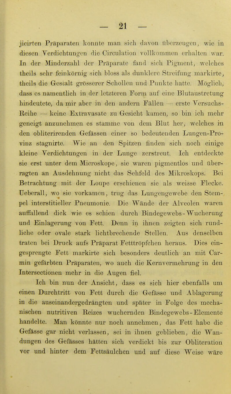 jicirten Präparaten konnte man sich davon überzeugen, wie in diesen Verdichtungen die Circulation vollkommen erhalten war. In der Minderzahl der Präparate fand sieh Pigment, welches theils sehr feinkörnig sich bloss als dunklere Streifung markirte, thcils die Gestalt grösserer Schollen und Punkte hatte. Möglich, dass es namentlich in der letzteren Form auf eine Blutaustrctung hindeutete, da mir aber in den andern Fällen — erste Versuchs- Reihe — keine Extravasate zu Gesicht kamen, so bin ich mehr geneigt anzunehmen es stamme von dem Blut hei-, welches in den obliterirenden Gefässen einer so bedeutenden Lungen-Pro- vinz stagnirte. Wie an den Spitzen finden sich noch einige kleine Verdichtungen in der Lunge zerstreut. Ich entdeckte sie erst unter dem Microskope, sie waren pigmentlos und über- ragten an Ausdehnung nicht das Sehfeld des Mikroskops. Bei Betrachtung mit der Loupe erschienen sie als weisse Flecke. Ueberall, wo sie vorkamen, trug das Lungengewebe den Stem- pel interstitieller Pneumonie. Die Wände der Alveolen waren auffallend dick wie es schien durch Bindegewebs - Wucherung und Einlagerung von Fett. Denn in ihnen zeigten sich rund- liche oder ovale stark lichtbrechende Stellen. Aus denselben traten bei Druck aufs Präparat Fetttröpfchen heraus. Dies ein- gesprengte Fett markirte sich besonders deutlich an mit Car- min gefärbten Präparaten, wo auch die Kernvermehrung in den Intersectionen mehr in die Augen fiel. Ich bin nun der Ansicht, dass es sich hier ebenfalls um einen Durchtritt von Fett durch die Gefässe und Ablagerung in die auseinandergedrängten und später in Folge des mecha- nischen nutritiven Reizes wuchernden Bindegewebs - Elemente handelte. Man könnte nur noch annehmen, das Fett habe die Gefässe gar nicht verlassen, sei in ihnen geblieben, die Wan- dungen des Gefässcs hätten sich verdickt bis zur Obliteration vor und hinter dem Fettsäulchen und auf diese Weise wäre