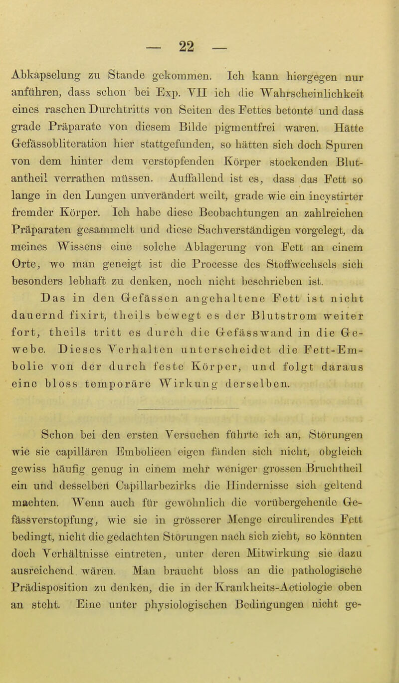 Abkapselung zu Stande gekommen. Ich kann hiergegen nur anführen, dass schon hei Exp. VII ich die Wahrscheinlichkeit eines raschen Durchtritts von Seiten des Fettes betonte und dass grade Präparate von diesem Bilde pigmentfrei waren. Hätte Gefässoblitcration hier stattgefunden, so hätten sich doch Spuren von dem hinter dem verstopfenden Körper stockenden Blut- antheil verrathen müssen. Auffallend ist es, dass das Fett so lange in den Lungen unverändert weilt, grade wie ein incystirter fremder Körper. Ich habe diese Beobachtungen an zahlreichen Präparaten gesammelt und diese Sachverständigen vorgelegt, da meines Wissens eine solche Ablagerung von Fett an einem Orte, wo man geneigt ist die Processe des Stoffwechsels sich besonders lebhaft zu denken, noch nicht beschrieben ist. Das in den Gefässen angehaltene Fett ist nicht dauernd fixirt, theils bewegt es der Blutstrom weiter fort, theils tritt es durch die Gefässwand in die Ge- webe. Dieses Vorhalten unterscheidet die Fett-Em- bolie von der durch feste Körper, und folgt daraus eine bloss temporäre Wirkung derselben. Schon bei den ersten Versuchen führte ich an, Störungen wie sie capillärcn Embolicen eigen fänden sich nicht, obgleich gewiss häufig genug in einem mehr weniger grossen Bruchtheil ein und desselben Capillarbezirks die Hindernisse sich geltend machten. Wenn auch für geAVöhnlich die vorübergehende Ge- fässverstopfung, wie sie in grösserer Menge circulirendes Fett bedingt, nicht die gedachten Störungen nach sich zieht, so könnten doch Verhältnisse eintreten, unter deren Mitwirkung sie dazu ausreichend wären. Man braucht bloss an die pathologische Prädisposition zudenken, die in derKrankkeits-Actiologie oben an steht. Eine unter physiologischen Bedingungen nicht ge-