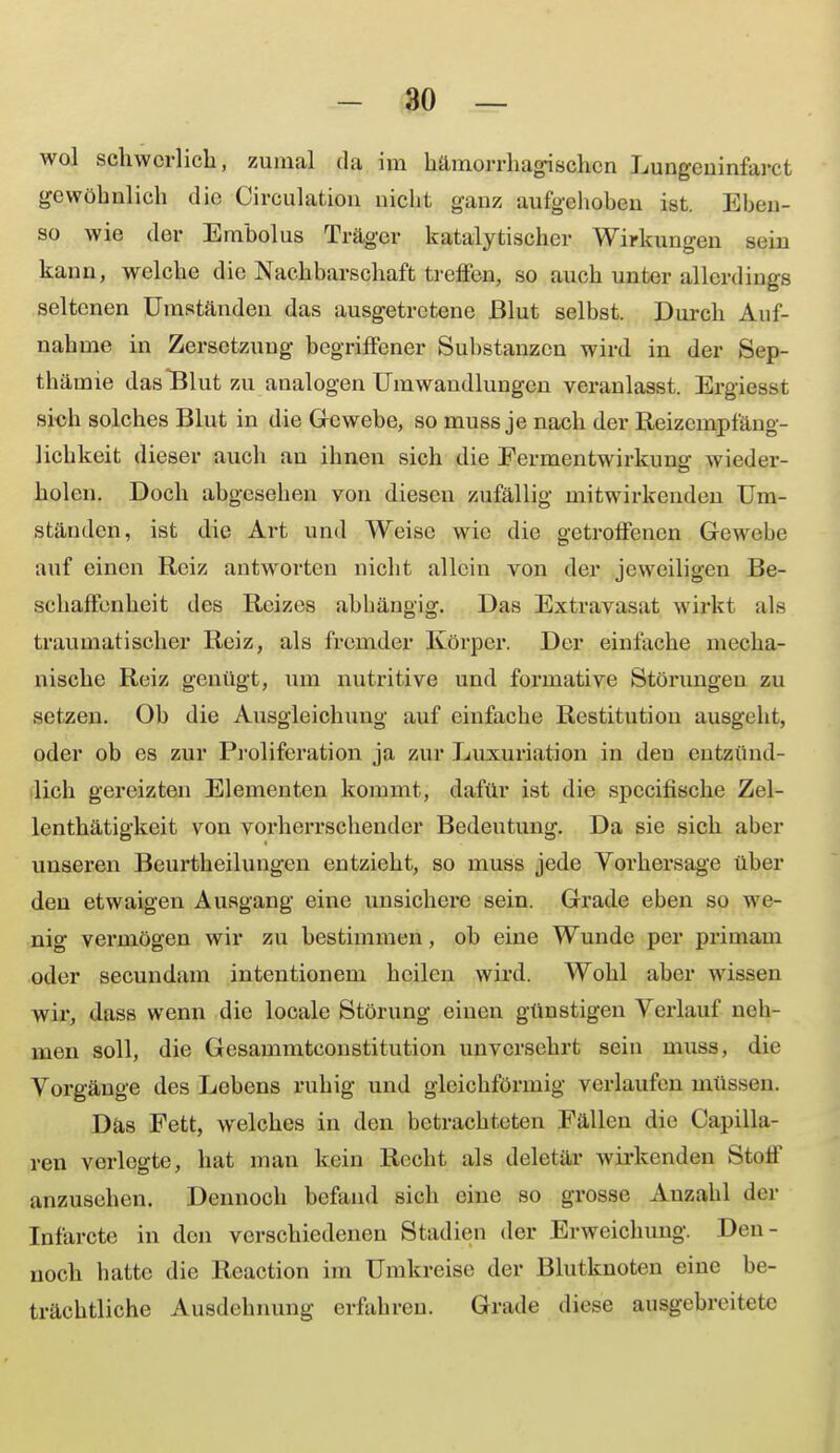 wol schwerlich, zumal du im hämorrhagischen Lungeninfarct gewöhnlich die Circulation nicht ganz aufgehoben ist. Eben- katalytischer Wirkungen sein kann, welche die Nachbarschaft trotten, so auch unter allerdings seltenen Umständen das ausgetretene Blut selbst. Durch Auf- nahme in Zersetzung begriffener Substanzen wird in der >Srp- thämie das Blut zu analogen Umwandlungen veranlasst. Ergiesst sich solches Blut in die Gewebe, so muss je nach der Reizempfäng- lichkeit dieser auch au ihnen sich die Fermentwirkun«; wieder- holen. Doch abgesehen von diesen zufällig mitwirkenden Um- ständen, ist die Art und Weise wie die getroffenen Gewebe auf einen Reiz antworten nicht allein von der jeweiligen Be- schaffenheit des Reizes abhängig. Das Extravasat wirkt als traumatischer Reiz, als fremder Körper. Der einfache mecha- nische Reiz genügt, um nutritive und formative Störungen zu setzen. Ob die Ausgleichung auf einfache Restitution ausgeht, oder ob es zur Proliferation ja zur Luxuriation in den entzünd- lich gereizten Elementen kommt, dafür ist die speeifische Zel- lenthätigkeit von vorherrschender Bedeutung. Da sie sich aber unseren Beurtheilungen entzieht, so muss jede Vorhersage über den etwaigen Ausgang eine unsichere sein. Grade eben so wß- nig vermögen wir zu bestimmen, ob eine Wunde per primam oder secundam intentionem heilen wird. Wohl aber wissen wir, dass wenn die locale Störung einen günstigen Verlauf neh- men soll, die Gesammtconstitution unversehrt sein muss, die Vorgänge des Lebens ruhig und gleichförmig verlaufen müssen. Das Fett, welches in den betrachteten Fällen die Capilla- ren verlegte, hat man kein Recht als deletär wirkenden Stolf anzusehen. Dennoch befand sich eine so grosse Anzahl der Infarcte in den verschiedenen Stadien der Erweichung. Den- noch hatte die Reaction im Umkreise der Blutknoten eine be- trächtliche Ausdehnung erfahren. Grade diese ausgebreitete