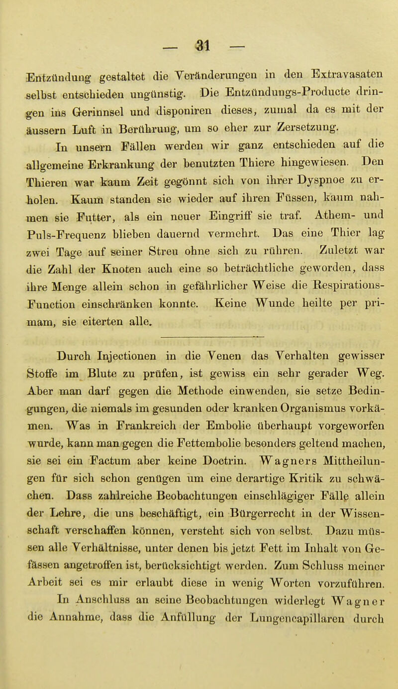 Entzündung- gestaltet die Yeränderungen in den Extravasaten selbst entschieden ungünstig. Die Entzündungs-Producte drin- gen ins Gerinnsel und disponiren dieses, zumal da es mit der äussern Luft in Berührung, um so eher zur Zersetzung. In unsern Fällen werden wir ganz entschieden auf die allgemeine Erkrankung der benutzten Thiere hingewiesen. Den Thieren war kaum Zeit gegönnt sich von ihrer Dyspnoe zu er- holen. Kaum standen sie wieder auf ihren Füssen, kaum nah- men sie Futter, als ein nouer Eingriff sie traf. Athem- und Puls-Frequenz blieben dauernd vermehrt. Das eine Thier lag zwei Tage auf seiner Streu ohne sich zu rühren. Zuletzt war die Zahl der Knoten auch eine so beträchtliche geworden, dass ihre Menge allein schon in gefährlicher Weise die Respirations- Function einschränken konnte. Keine Wunde heilte per pri- mam, sie eiterten alle. Durch Injectionen in die Venen das Verhalten gewisser Stoffe im Blute zu prüfen, ist gewiss ein sehr gerader Weg. Aber man darf gegen die Methode einwenden, sie setze Bedin- gungen, die niemals im gesunden oder kranken Organismus vorkä- men. Was in Frankreich der Embolie überhaupt vorgeworfen wurde, kann man gegen die Fettembolie besonders geltend machen, sie sei ein Factum aber keine Doctrin. Wagners Mittheilun- gen für sich schon genügen um eine derartige Kritik zu schwä- chen. Dass zahlreiche Beobachtungen einschlägiger Fällp allein der Lehre, die uns beschäftigt, ein Bürgerrecht in der Wissen- schaft verschaffen können, versteht sich von selbst. Dazu müs- sen alle Verhältnisse, unter denen bis jetzt Fett im Inhalt von Ge- fässen angetroffen ist, berücksichtigt werden. Zum Schluss meiner Arbeit sei es mir erlaubt diese in wenig Worten vorzuführen. In Anschluss an seine Beobachtungen widerlegt Wagner die Annahme, dass die Anfüllung der Lungencapillaren durch