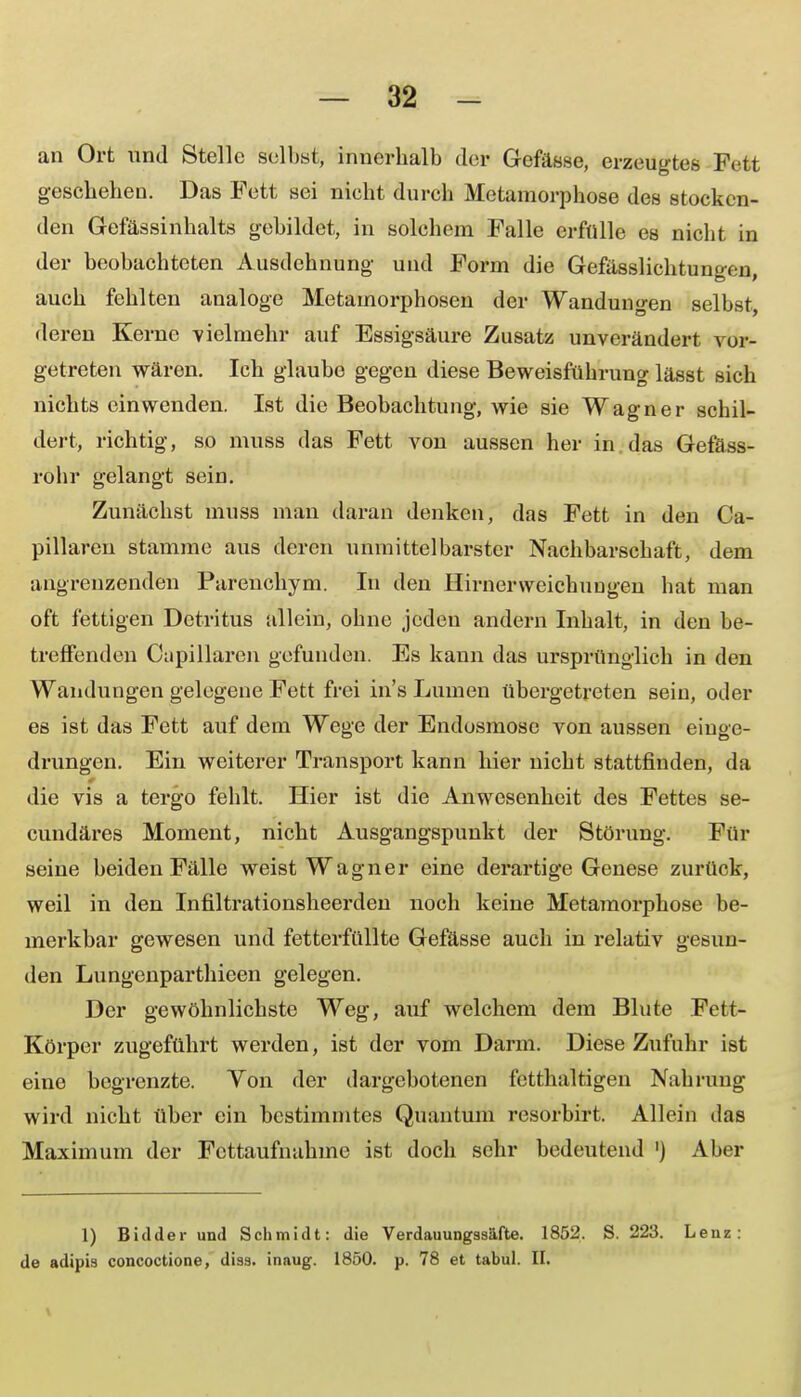 an Ort und Stelle selbst, innerhalb der Gefässe, erzeugtes Fett geschehen. Das Fett sei nicht durch Metamorphose des stocken- den Gefässinhalts gebildet, in solchem Falle erfülle es nicht in der beobachteten Ausdehnung und Form die Gefässlichtuno-en auch fehlten analoge Metamorphosen der Wandungen selbst, deren Kerne vielmehr auf Essigsäure Zusatz unverändert vor- getreten wären. Ich glaube gegen diese Beweisführung lässt sich nichts einwenden. Ist die Beobachtung, wie sie Wagner schil- dert, richtig, so muss das Fett von aussen her in das Get'ass- rohr gelangt sein. Zunächst muss man daran denken, das Fett in den Ca- pillaren stamme aus deren unmittelbarster Nachbarschaft, dem angrenzenden Parenchym. In den Hirnerweichungen hat man oft fettigen Detritus allein, ohne jeden andern Inhalt, in den be- treffenden Capillaren gefunden. Es kann das ursprünglich in den Wandungen gelegene Fett frei in's Lumen übergetreten sein, oder es ist das Fett auf dem Wege der Endosrnose von aussen einge- drungen. Ein weiterer Transport kann hier nicht stattfinden, da die vis a tergo fehlt. Hier ist die Anwesenheit des Fettes se- cundäres Moment, nicht Ausgangspunkt der Störung. Für seine beiden Fälle weist Wagner eine derartige Genese zurück, weil in den Infiltrationsheerden noch keine Metamorphose be- merkbar gewesen und fetterfüllte Gefässe auch in relativ gesun- den Lungenparthieen gelegen. Der gewöhnlichste Weg, auf welchem dem Blute Fett- Körper zugeführt werden, ist der vom Darm. Diese Zufuhr ist eine begrenzte. Yon der dargebotenen fetthaltigen Nahrung wird nicht über ein bestimmtes Quantuni resorbirt. Allein das Maximum der Fettaufnahme ist doch sehr bedeutend ') Aber 1) Bidder und Schmidt: die Verdauungssäfte. 1852. S. 223. Lenz: de adipis concoctione, diss. inaug. 1850. p. 78 et tabul. II.